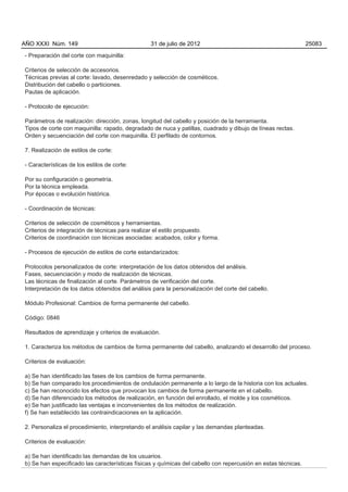 AÑO XXXI Núm. 149                                 31 de julio de 2012                                          25083

- Preparación del corte con maquinilla:

Criterios de selección de accesorios.
Técnicas previas al corte: lavado, desenredado y selección de cosméticos.
Distribución del cabello o particiones.
Pautas de aplicación.

- Protocolo de ejecución:

Parámetros de realización: dirección, zonas, longitud del cabello y posición de la herramienta.
Tipos de corte con maquinilla: rapado, degradado de nuca y patillas, cuadrado y dibujo de líneas rectas.
Orden y secuenciación del corte con maquinilla. El perfilado de contornos.

7. Realización de estilos de corte:

- Características de los estilos de corte:

Por su configuración o geometría.
Por la técnica empleada.
Por épocas o evolución histórica.

- Coordinación de técnicas:

Criterios de selección de cosméticos y herramientas.
Criterios de integración de técnicas para realizar el estilo propuesto.
Criterios de coordinación con técnicas asociadas: acabados, color y forma.

- Procesos de ejecución de estilos de corte estandarizados:

Protocolos personalizados de corte: interpretación de los datos obtenidos del análisis.
Fases, secuenciación y modo de realización de técnicas.
Las técnicas de finalización al corte. Parámetros de verificación del corte.
Interpretación de los datos obtenidos del análisis para la personalización del corte del cabello.

Módulo Profesional: Cambios de forma permanente del cabello.

Código: 0846

Resultados de aprendizaje y criterios de evaluación.

1. Caracteriza los métodos de cambios de forma permanente del cabello, analizando el desarrollo del proceso.

Criterios de evaluación:

a) Se han identificado las fases de los cambios de forma permanente.
b) Se han comparado los procedimientos de ondulación permanente a lo largo de la historia con los actuales.
c) Se han reconocido los efectos que provocan los cambios de forma permanente en el cabello.
d) Se han diferenciado los métodos de realización, en función del enrollado, el molde y los cosméticos.
e) Se han justificado las ventajas e inconvenientes de los métodos de realización.
f) Se han establecido las contraindicaciones en la aplicación.

2. Personaliza el procedimiento, interpretando el análisis capilar y las demandas planteadas.

Criterios de evaluación:

a) Se han identificado las demandas de los usuarios.
b) Se han especificado las características físicas y químicas del cabello con repercusión en estas técnicas.
 