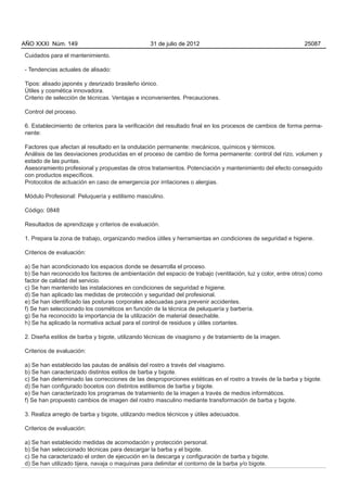 AÑO XXXI Núm. 149                                31 de julio de 2012                                          25087

Cuidados para el mantenimiento.

- Tendencias actuales de alisado:

Tipos: alisado japonés y desrizado brasileño iónico.
Útiles y cosmética innovadora.
Criterio de selección de técnicas. Ventajas e inconvenientes. Precauciones.

Control del proceso.

6. Establecimiento de criterios para la verificación del resultado final en los procesos de cambios de forma perma-
nente:

Factores que afectan al resultado en la ondulación permanente: mecánicos, químicos y térmicos.
Análisis de las desviaciones producidas en el proceso de cambio de forma permanente: control del rizo, volumen y
estado de las puntas.
Asesoramiento profesional y propuestas de otros tratamientos. Potenciación y mantenimiento del efecto conseguido
con productos específicos.
Protocolos de actuación en caso de emergencia por irritaciones o alergias.

Módulo Profesional: Peluquería y estilismo masculino.

Código: 0848

Resultados de aprendizaje y criterios de evaluación.

1. Prepara la zona de trabajo, organizando medios útiles y herramientas en condiciones de seguridad e higiene.

Criterios de evaluación:

a) Se han acondicionado los espacios donde se desarrolla el proceso.
b) Se han reconocido los factores de ambientación del espacio de trabajo (ventilación, luz y color, entre otros) como
factor de calidad del servicio.
c) Se han mantenido las instalaciones en condiciones de seguridad e higiene.
d) Se han aplicado las medidas de protección y seguridad del profesional.
e) Se han identificado las posturas corporales adecuadas para prevenir accidentes.
f) Se han seleccionado los cosméticos en función de la técnica de peluquería y barbería.
g) Se ha reconocido la importancia de la utilización de material desechable.
h) Se ha aplicado la normativa actual para el control de residuos y útiles cortantes.

2. Diseña estilos de barba y bigote, utilizando técnicas de visagismo y de tratamiento de la imagen.

Criterios de evaluación:

a) Se han establecido las pautas de análisis del rostro a través del visagismo.
b) Se han caracterizado distintos estilos de barba y bigote.
c) Se han determinado las correcciones de las desproporciones estéticas en el rostro a través de la barba y bigote.
d) Se han configurado bocetos con distintos estilismos de barba y bigote.
e) Se han caracterizado los programas de tratamiento de la imagen a través de medios informáticos.
f) Se han propuesto cambios de imagen del rostro masculino mediante transformación de barba y bigote.

3. Realiza arreglo de barba y bigote, utilizando medios técnicos y útiles adecuados.

Criterios de evaluación:

a) Se han establecido medidas de acomodación y protección personal.
b) Se han seleccionado técnicas para descargar la barba y el bigote.
c) Se ha caracterizado el orden de ejecución en la descarga y configuración de barba y bigote.
d) Se han utilizado tijera, navaja o maquinas para delimitar el contorno de la barba y/o bigote.
 