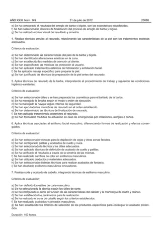 AÑO XXXI Núm. 149                                31 de julio de 2012                                        25088

e) Se ha comparado el resultado del arreglo de barba y bigote, con las expectativas establecidas.
f) Se han seleccionado técnicas de finalización del proceso de arreglo de barba y bigote.
g) Se ha realizado control visual del resultado y simetría.

4. Realiza técnicas previas al rasurado, relacionando las características de la piel con los tratamientos estéticos
adecuados.

Criterios de evaluación:

a) Se han determinado las características del pelo de la barba y bigote.
b) Se han identificado alteraciones estéticas en la zona.
c) Se han establecido las medidas de atención al cliente.
d) Se han especificado las medidas de protección al usuario.
e) Se han aplicado tratamientos estéticos de hidratación y exfoliación facial.
f) Se ha aplicado masaje específico para preparar la piel.
g) Se han justificado las técnicas de preparación de la piel antes del rasurado.

5. Aplica técnicas de rasurado de la barba, interpretando el procedimiento de trabajo y siguiendo las condiciones
higiénico-sanitarias.

Criterios de evaluación:

a) Se han seleccionado útiles y se han preparado los cosméticos para el bañado de la barba.
b) Se ha manejado la brocha según el modo y orden de ejecución.
c) Se ha manejado la navaja según criterios de seguridad.
d) Se han ejecutado las maniobras de rasurado en el orden establecido.
e) Se han determinado las técnicas de finalización de rasurado.
f) Se han aplicado tratamientos posteriores al rasurado.
g) Se han formulado medidas de actuación en caso de emergencias por irritaciones, alergias o cortes.

6. Aplica técnicas asociadas al estilismo facial masculino, diferenciando formas de realización y efectos conse-
guidos.

Criterios de evaluación:

a) Se han seleccionado técnicas para la depilación de cejas y otras zonas faciales.
b) Se han configurado patillas y acabados de cuello y nuca.
c) Se han seleccionado la técnica y los útiles adecuados.
d) Se han aplicado técnicas de definición de acabado de cuello y patillas.
e) Se ha verificado el resultado a través de la simetría de las mismas.
f) Se han realizado cambios de color en estilismos masculinos.
g) Se han utilizado productos y materiales adecuados.
h) Se han seleccionado distintas técnicas para realizar acabados de fantasía.
i) Se han diseñado estilismos masculinos innovadores.

7. Realiza corte y acabado de cabello, integrando técnicas de estilismo masculino.

Criterios de evaluación:

a) Se han definido los estilos de corte masculino.
b) Se ha seleccionado la técnica según los útiles de corte.
c) Se ha configurado el corte en función de las características del cabello y la morfología de rostro y cráneo.
d) Se han establecido los parámetros para la realización.
e) Se ha realizado el corte de cabello según los criterios establecidos.
f) Se han realizado acabados y peinados masculinos.
g) Se han establecido los criterios de selección de los productos específicos para conseguir el acabado preten-
dido.

Duración: 103 horas.
 