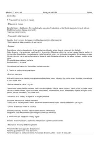 AÑO XXXI Núm. 149                                  31 de julio de 2012                                            25089

Contenidos:

1. Preparación de la zona de trabajo:

- El puesto de trabajo:

Características y distribución del mobiliario y los espacios. Factores de ambientación que determinan la calidad.
El sillón de barbero: tipos y descripción.
Higiene y mantenimiento.

- Preparación del profesional:

Medidas de prevención de riesgos: medidas de protección del profesional.
Higiene postural. La preparación de las manos.

- Equipos:

Cosméticos: criterios de selección de los productos utilizados antes, durante y después del afeitado.
Útiles, lencería y herramientas: clasificación y descripción. Máquinas: eléctrica, manual, navaja clásica, barbera o
con cuchillas desechables, rasuradoras de media hoja y hoja entera con protección, suavizador de navajas o correas
de cuero ternera o ante, esmeril y manteca, tijeras de corte, tijeras de entresacar, de tallista, peines y cepillos, entre
otros.
El material desechable en barbería.
Mantenimiento y limpieza.

Normativa actual de control de residuos y útiles cortantes.

2. Diseño de estilos de barba y bigote:

- Armonía del rostro:

Aplicación de técnicas de visagismo y psicomorforlogía del rostro: diámetro del rostro, grosor de labios y tamaño de
la boca, entre otros.

- Estilos básicos de barba y bigote:

Clasificación y descripción: barba en collar, barba completa o clásica, barba candado, perilla, chiva o chivita, barba
de días o media sombra, bigote horizontal, mosquetero, revolucionario, corto, estilo inglés, imperial, húngaro, libre,
patillas, hacha, bandolero y fina, entre otros.

- Influencia de la barba y el bigote en la imagen personal:

Evolución del canon de belleza masculino.
Corrección de las desproporciones o discordancias estéticas del rostro a través de la barba y el bigote.

- Diseño de estilos a través de bocetos:

El diseño manual y el diseño a través de los medios informáticos.
Programas para el tratamiento de la imagen. Pautas de utilización.

3. Realización del arreglo de barba y bigote:

Medidas de acomodación y protección. Preparación y protección del cliente.

- Técnica de descarga de barba y bigote:

Procedimiento, fases y pautas de aplicación.
Factores que intervienen en la aplicación.
Parámetros para la realización de las maniobras: dirección, útiles y orden de ejecución.
 