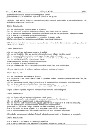 AÑO XXXI Núm. 149                               31 de julio de 2012                                           25092

i) Se han especificado los efectos del sol en la piel y el cabello.
j) Se han reconocido las alteraciones específicas de manos, pies y uñas.

2. Prepara y pone a punto los equipos de análisis y cuidados capilares, relacionando el fundamento científico con
las indicaciones y normas de utilización.

Criterios de evaluación:

a) Se han identificado los aparatos usados en el análisis.
b) Se han clasificado los equipos complementarios para los cuidados estéticos capilares.
c) Se ha relacionado el fundamento científico de cada uno de ellos, con sus indicaciones y contraindicaciones.
d) Se ha establecido la forma de empleo y mantenimiento.
e) Se han interpretado los datos obtenidos con los equipos de análisis capilar.
f) Se han determinado las medidas de protección para usuarios y profesionales.

3. Realiza el análisis de la piel y sus anexos, describiendo y aplicando las técnicas de observación y análisis del
cabello y cuero cabelludo.

Criterios de evaluación:

a) Se han caracterizado las fases del protocolo de análisis.
b) Se han identificado los datos que permiten obtener información útil para el análisis capilar.
c) Se ha elaborado la documentación necesaria para el registro de la información.
d) Se han manejado la lupa y la luz de wood para la observación del estado del cabello y cuero cabelludo.
e) Se han aplicado métodos de exploración del cabello.
f) Se ha comprobado la posible existencia de alteraciones.
g) Se ha realizado la recogida de información.
h) Se han relacionado los datos obtenidos con su posible derivación a otros profesionales.

4. Diseña procedimientos de cuidados capilares, analizando las fases del proceso.

Criterios de evaluación:

a) Se han caracterizado las fases de un protocolo.
b) Se han establecido las pautas de elaboración de protocolos para los cuidados capilares en descamaciones, ca-
bello seco y frágil.
c) Se han elaborado protocolos para el mantenimiento de cabellos teñidos, decolorados y permanentados.
d) Se han determinado los medios, técnicas y materiales necesarios.
e) Se han caracterizado la duración y el número de sesiones de los diferentes protocolos.

5. Aplica cuidados capilares, integrando medios técnicos, manuales y cosmetológicos.

Criterios de evaluación:

a) Se han determinado los tipos de maniobras del masaje capilar.
b) Se han relacionado los parámetros de las maniobras del masaje con las indicaciones.
c) Se han aplicado técnicas de masaje en los cuidados capilares.
d) Se han integrado las técnicas manuales, equipos y cosméticos en la aplicación de cuidados del cabello.
e) Se han establecido las recomendaciones e informaciones post-tratamiento.
f) Se ha realizado la desinfección y/o esterilización de los materiales y aparatos.
g) Se ha mantenido una actitud ecológica en la eliminación de los residuos generados.
h) Se ha justificado la valoración del resultado obtenido como factor de calidad del proceso.

6. Cumple las normas de deontología profesional, valorando su repercusión en el desarrollo de la profesión.

Criterios de evaluación:

a) Se ha establecido el concepto de deontología profesional.
b) Se ha valorado la aplicación de normas deontológicas en el desarrollo profesional.
 