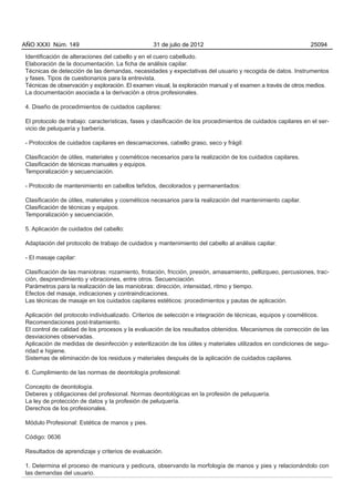 AÑO XXXI Núm. 149                                31 de julio de 2012                                          25094

Identificación de alteraciones del cabello y en el cuero cabelludo.
Elaboración de la documentación. La ficha de análisis capilar.
Técnicas de detección de las demandas, necesidades y expectativas del usuario y recogida de datos. Instrumentos
y fases. Tipos de cuestionarios para la entrevista.
Técnicas de observación y exploración. El examen visual, la exploración manual y el examen a través de otros medios.
La documentación asociada a la derivación a otros profesionales.

4. Diseño de procedimientos de cuidados capilares:

El protocolo de trabajo: características, fases y clasificación de los procedimientos de cuidados capilares en el ser-
vicio de peluquería y barbería.

- Protocolos de cuidados capilares en descamaciones, cabello graso, seco y frágil:

Clasificación de útiles, materiales y cosméticos necesarios para la realización de los cuidados capilares.
Clasificación de técnicas manuales y equipos.
Temporalización y secuenciación.

- Protocolo de mantenimiento en cabellos teñidos, decolorados y permanentados:

Clasificación de útiles, materiales y cosméticos necesarios para la realización del mantenimiento capilar.
Clasificación de técnicas y equipos.
Temporalización y secuenciación.

5. Aplicación de cuidados del cabello:

Adaptación del protocolo de trabajo de cuidados y mantenimiento del cabello al análisis capilar.

- El masaje capilar:

Clasificación de las maniobras: rozamiento, frotación, fricción, presión, amasamiento, pellizqueo, percusiones, trac-
ción, desprendimiento y vibraciones, entre otros. Secuenciación.
Parámetros para la realización de las maniobras: dirección, intensidad, ritmo y tiempo.
Efectos del masaje, indicaciones y contraindicaciones.
Las técnicas de masaje en los cuidados capilares estéticos: procedimientos y pautas de aplicación.

Aplicación del protocolo individualizado. Criterios de selección e integración de técnicas, equipos y cosméticos.
Recomendaciones post-tratamiento.
El control de calidad de los procesos y la evaluación de los resultados obtenidos. Mecanismos de corrección de las
desviaciones observadas.
Aplicación de medidas de desinfección y esterilización de los útiles y materiales utilizados en condiciones de segu-
ridad e higiene.
Sistemas de eliminación de los residuos y materiales después de la aplicación de cuidados capilares.

6. Cumplimiento de las normas de deontología profesional:

Concepto de deontología.
Deberes y obligaciones del profesional. Normas deontológicas en la profesión de peluquería.
La ley de protección de datos y la profesión de peluquería.
Derechos de los profesionales.

Módulo Profesional: Estética de manos y pies.

Código: 0636

Resultados de aprendizaje y criterios de evaluación.

1. Determina el proceso de manicura y pedicura, observando la morfología de manos y pies y relacionándolo con
las demandas del usuario.
 