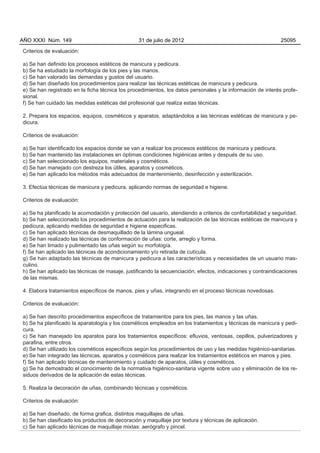 AÑO XXXI Núm. 149                                31 de julio de 2012                                         25095

Criterios de evaluación:

a) Se han definido los procesos estéticos de manicura y pedicura.
b) Se ha estudiado la morfología de los pies y las manos.
c) Se han valorado las demandas y gustos del usuario.
d) Se han diseñado los procedimientos para realizar las técnicas estéticas de manicura y pedicura.
e) Se han registrado en la ficha técnica los procedimientos, los datos personales y la información de interés profe-
sional.
f) Se han cuidado las medidas estéticas del profesional que realiza estas técnicas.

2. Prepara los espacios, equipos, cosméticos y aparatos, adaptándolos a las técnicas estéticas de manicura y pe-
dicura.

Criterios de evaluación:

a) Se han identificado los espacios donde se van a realizar los procesos estéticos de manicura y pedicura.
b) Se han mantenido las instalaciones en óptimas condiciones higiénicas antes y después de su uso.
c) Se han seleccionado los equipos, materiales y cosméticos.
d) Se han manejado con destreza los útiles, aparatos y cosméticos.
e) Se han aplicado los métodos más adecuados de mantenimiento, desinfección y esterilización.

3. Efectúa técnicas de manicura y pedicura, aplicando normas de seguridad e higiene.

Criterios de evaluación:

a) Se ha planificado la acomodación y protección del usuario, atendiendo a criterios de confortabilidad y seguridad.
b) Se han seleccionado los procedimientos de actuación para la realización de las técnicas estéticas de manicura y
pedicura, aplicando medidas de seguridad e higiene especificas.
c) Se han aplicado técnicas de desmaquillado de la lámina ungueal.
d) Se han realizado las técnicas de conformación de uñas: corte, arreglo y forma.
e) Se han limado y pulimentado las uñas según su morfología.
f) Se han aplicado las técnicas de acondicionamiento y/o retirada de cutícula.
g) Se han adaptado las técnicas de manicura y pedicura a las características y necesidades de un usuario mas-
culino.
h) Se han aplicado las técnicas de masaje, justificando la secuenciación, efectos, indicaciones y contraindicaciones
de las mismas.

4. Elabora tratamientos específicos de manos, pies y uñas, integrando en el proceso técnicas novedosas.

Criterios de evaluación:

a) Se han descrito procedimientos específicos de tratamientos para los pies, las manos y las uñas.
b) Se ha planificado la aparatología y los cosméticos empleados en los tratamientos y técnicas de manicura y pedi-
cura.
c) Se han manejado los aparatos para los tratamientos específicos: efluvios, ventosas, cepillos, pulverizadores y
parafina, entre otros.
d) Se han utilizado los cosméticos específicos según los procedimientos de uso y las medidas higiénico-sanitarias.
e) Se han integrado las técnicas, aparatos y cosméticos para realizar los tratamientos estéticos en manos y pies.
f) Se han aplicado técnicas de mantenimiento y cuidado de aparatos, útiles y cosméticos.
g) Se ha demostrado el conocimiento de la normativa higiénico-sanitaria vigente sobre uso y eliminación de los re-
siduos derivados de la aplicación de estas técnicas.

5. Realiza la decoración de uñas, combinando técnicas y cosméticos.

Criterios de evaluación:

a) Se han diseñado, de forma grafica, distintos maquillajes de uñas.
b) Se han clasificado los productos de decoración y maquillaje por textura y técnicas de aplicación.
c) Se han aplicado técnicas de maquillaje mixtas: aerógrafo y pincel.
 