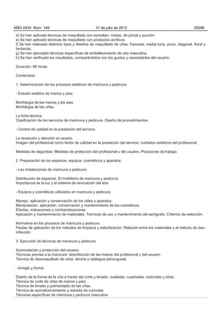 AÑO XXXI Núm. 149                                 31 de julio de 2012                                        25096

d) Se han aplicado técnicas de maquillado con esmaltes: mixtas, de pincel y punzón.
e) Se han aplicado técnicas de maquillado con productos acrílicos.
f) Se han realizado distintos tipos y diseños de maquillado de uñas: francesa, media luna, picos, diagonal, floral y
fantasías.
g) Se han ejecutado técnicas específicas de embellecimiento de uña masculina.
h) Se han verificado los resultados, comparándolos con los gustos y necesidades del usuario.

Duración: 96 horas.

Contenidos:

1. Determinación de los procesos estéticos de manicura y pedicura:

- Estudio estético de manos y pies:

Morfología de las manos y los pies.
Morfología de las uñas.

La ficha técnica.
Clasificación de los servicios de manicura y pedicura. Diseño de procedimientos.

- Control de calidad en la prestación del servicio:

La recepción y atención al usuario.
Imagen del profesional como factor de calidad en la prestación del servicio: cuidados estéticos del profesional.

Medidas de seguridad. Medidas de protección del profesional y del usuario. Posiciones de trabajo.

2. Preparación de los espacios, equipos, cosméticos y aparatos:

- Las instalaciones de manicura y pedicura:

Distribución de espacios. El mobiliario de manicura y pedicura.
Importancia de la luz y el sistema de renovación del aire.

- Equipos y cosméticos utilizados en manicura y pedicura:

Manejo, aplicación y conservación de los útiles y aparatos.
Manipulación, aplicación, conservación y mantenimiento de los cosméticos.
Efectos, indicaciones y contraindicaciones.
Aplicación y mantenimiento de materiales. Técnicas de uso y mantenimiento del aerógrafo. Criterios de selección.

Normativa en los procesos de manicura y pedicura.
Pautas de aplicación de los métodos de limpieza y esterilización. Relación entre los materiales y el método de des-
infección.

3. Ejecución de técnicas de manicura y pedicura:

Acomodación y protección del usuario.
Técnicas previas a la manicura: desinfección de las manos del profesional y del usuario.
Técnica de desmaquillado de uñas: lámina y repliegue periungueal.

- Arreglo y forma:

Diseño de la forma de la uña a través del corte y limado: ovaladas, cuadradas, redondas y otras.
Técnica de corte de uñas de manos y pies.
Técnica de limado y pulimentado de las uñas.
Técnica de acondicionamiento y retirada de cutículas.
Técnicas específicas de manicura y pedicura masculina.
 