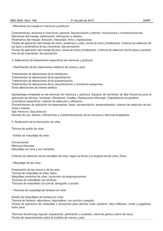 AÑO XXXI Núm. 149                                31 de julio de 2012                                          25097

- Maniobras de masaje en manicura y pedicura:

Características, acciones a nivel local y general. Secuenciación y efectos. Indicaciones y contraindicaciones.
Maniobras del masaje: clasificación, descripción y efectos.
Parámetros del masaje: dirección, intensidad, ritmo y repeticiones.
Pautas de aplicación del masaje de mano, antebrazo y codo: zonas de inicio y finalización. Criterios de selección de
los tipos y parámetros de las maniobras. Secuenciación.
Pautas de aplicación del masaje de pies: zonas de inicio y finalización. Criterios de selección de los tipos y paráme-
tros de las maniobras. Secuenciación.

4. Elaboración de tratamientos específicos de manicura y pedicura:

- Clasificación de los tratamientos estéticos de manos y pies:

Tratamientos de alteraciones de la hidratación.
Tratamientos de alteraciones de la pigmentación.
Tratamientos de alteraciones de la queratinización.
Tratamientos de alteraciones de la vascularización y circulación sanguínea.
Otras alteraciones de interés estético.

Aparatología empleada en las técnicas de manicura y pedicura. Equipos de corrientes de alta frecuencia para la
aplicación de efluvios. Ventosas. Vibradores. Cepillos. Radiaciones infrarrojas. Calentadores de parafina.
Cosméticos específicos: criterios de selección y utilización.
Procedimientos de aplicación de tratamientos: fases, secuenciación, temporalización, criterios de selección de téc-
nicas y medios.
Spa manicura. Spa pedicura.
Normas de uso, efectos, indicaciones y contraindicaciones de los recursos y técnicas empleados.

5. Realización de la decoración de uñas:

Técnica de pulido de uñas.

- Estilos de maquillaje de uñas:

Convencional.
Manicura francesa.
Maquillaje con luna y sus variantes.

Criterios de selección de los esmaltes de uñas: según la forma y la longitud de las uñas. Otros.

- Maquillaje de las uñas:

Preparación de las manos y de los pies.
Técnica de maquillaje de uñas: fases.
Maquillaje correctivo de uñas: corrección de desproporciones.
Técnicas de maquillado con acrílicos.
Técnicas de maquillado con pincel, aerógrafo y punzón.

- Técnicas de maquillaje de fantasía en uñas:

Diseño de maquillajes de fantasía en uñas.
Técnica de fantasía: altorrelieve, bajorrelieve, con punzón y pegado.
Pautas de aplicación de materiales y accesorios para decorar uñas: pedrería, hilos brillantes, cintas y pegatinas,
entre otros.

Técnicas de piercing ungueal: preparación, perforación y acabado, cierre de garza y cierre de rosca.
Pautas de asesoramiento sobre el cuidado de manos y pies.
 
