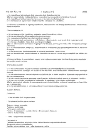 AÑO XXXI Núm. 149                                 31 de julio de 2012                                           25099

e) Se ha justificado la importancia de la prevención de la drogodependencia.
f) Se han relacionado las medidas de higiene personal con su repercusión en el ámbito profesional.
g) Se ha justificado la influencia de las hormonas en la anatomofisiología cutánea.
h) Se ha relacionado la prevención del cáncer con los hábitos de vida saludables.

5. Selecciona los métodos de higiene y desinfección, relacionándolos con el riesgo de infecciones e infestaciones a
través del material.

Criterios de evaluación:

a) Se han establecido las condiciones necesarias para el desarrollo microbiano.
b) Se han identificado los diferentes tipos de microorganismos.
c) Se ha establecido la diferencia entre infección e infestación.
d) Se han caracterizado las infecciones e infestaciones más importantes en el ámbito de la imagen personal.
e) Se han especificado las etapas de la cadena epidemiológica.
f) Se han relacionado las técnicas de imagen personal (tatuajes, piercing y rasurado, entre otros) con sus riesgos
potenciales.
g) Se ha valorado el orden, la limpieza y la desinfección de instalaciones y equipos como primer factor de prevención
de riesgos.
h) Se han aplicado los diferentes métodos de limpieza, desinfección y esterilización.
i) Se han relacionado los distintos métodos de tratamiento de residuos con los riesgos biológicos que pueden pro-
ducir.

6. Determina hábitos de seguridad para prevenir enfermedades profesionales, identificando los riesgos asociados y
las medidas para prevenirlos.

Criterios de evaluación:

a) Se han identificado los riesgos inherentes a la actividad y su enfermedad profesional asociada.
b) Se han relacionado los riesgos con las causas más frecuentes de accidentes en los establecimientos de imagen
personal.
c) Se han determinado las medidas de protección personal que se deben adoptar en la preparación y ejecución de
las operaciones técnicas.
d) Se han previsto medidas de prevención específicas para el cliente durante el servicio de peluquería y estética.
e) Se han reconocido las condiciones de los espacios de trabajo para evitar riesgos profesionales.
f) Se ha relacionado la selección de los equipos de protección individual del profesional o esteticista con la actividad
que va a desarrollar.
g) Se han aplicado técnicas de primeros auxilios en reacciones adversas y accidentes.

Duración: 85 horas.

Contenidos:

1. Caracterización de la imagen corporal:

- Estructura general del cuerpo humano:

Regiones y zonas corporales.
Posiciones anatómicas.
Planos y ejes anatómicos.
Términos de localización y posición relativa o direcciones en el espacio.
Términos de movimiento.

- Forma y proporciones corporales:

Características.
Factores que determinan la constitución del cuerpo: hereditarios y medioambientales.
Somatotipos o tipos constitucionales.
Variables antropométricas: peso y talla. Aparatos de medida.
 