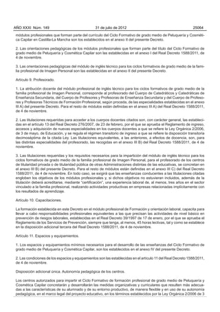 AÑO XXXI Núm. 149                                31 de julio de 2012                                          25064

módulos profesionales que forman parte del currículo del Ciclo Formativo de grado medio de Peluquería y Cosméti-
ca Capilar en Castilla-La Mancha son los establecidos en el anexo II del presente Decreto.

2. Las orientaciones pedagógicas de los módulos profesionales que forman parte del título del Ciclo Formativo de
grado medio de Peluquería y Cosmética Capilar son las establecidas en el anexo I del Real Decreto 1588/2011, de
4 de noviembre.

3. Las orientaciones pedagógicas del módulo de inglés técnico para los ciclos formativos de grado medio de la fami-
lia profesional de Imagen Personal son las establecidas en el anexo II del presente Decreto.

Artículo 9. Profesorado.

1. La atribución docente del módulo profesional de inglés técnico para los ciclos formativos de grado medio de la
familia profesional de Imagen Personal, corresponde al profesorado del Cuerpo de Catedráticos y Catedráticas de
Enseñanza Secundaria, del Cuerpo de Profesores y Profesoras de Enseñanza Secundaria y del Cuerpo de Profeso-
res y Profesoras Técnicos de Formación Profesional, según proceda, de las especialidades establecidas en el anexo
III A) del presente Decreto. Para el resto de módulos están definidas en el anexo III A) del Real Decreto 1588/2011,
de 4 de noviembre.

2. Las titulaciones requeridas para acceder a los cuerpos docentes citados son, con carácter general, las estableci-
das en el artículo 13 del Real Decreto 276/2007, de 23 de febrero, por el que se aprueba el Reglamento de ingreso,
accesos y adquisición de nuevas especialidades en los cuerpos docentes a que se refiere la Ley Orgánica 2/2006,
de 3 de mayo, de Educación, y se regula el régimen transitorio de ingreso a que se refiere la disposición transitoria
decimoséptima de la citada Ley. Las titulaciones equivalentes, a las anteriores, a efectos de docencia, son, para
las distintas especialidades del profesorado, las recogidas en el anexo III B) del Real Decreto 1588/2011, de 4 de
noviembre.

3. Las titulaciones requeridas y los requisitos necesarios para la impartición del módulo de inglés técnico para los
ciclos formativos de grado medio de la familia profesional de Imagen Personal, para el profesorado de los centros
de titularidad privada o de titularidad pública de otras Administraciones distintas de las educativas, se concretan en
el anexo III B) del presente Decreto. Para el resto de módulos están definidas en el anexo III C) del Real Decreto
1588/2011, de 4 de noviembre. En todo caso, se exigirá que las enseñanzas conducentes a las titulaciones citadas
engloben los objetivos de los módulos profesionales y, si dichos objetivos no estuvieran incluidos, además de la
titulación deberá acreditarse, mediante “certificación”, una experiencia laboral de, al menos, tres años en el sector
vinculado a la familia profesional, realizando actividades productivas en empresas relacionadas implícitamente con
los resultados de aprendizaje.

Artículo 10. Capacitaciones.

La formación establecida en este Decreto en el módulo profesional de Formación y orientación laboral, capacita para
llevar a cabo responsabilidades profesionales equivalentes a las que precisan las actividades de nivel básico en
prevención de riesgos laborales, establecidas en el Real Decreto 39/1997 de 17 de enero, por el que se aprueba el
Reglamento de los Servicios de Prevención, siempre que tenga, al menos, 45 horas lectivas, tal y como se establece
en la disposición adicional tercera del Real Decreto 1588/2011, de 4 de noviembre.

Artículo 11. Espacios y equipamientos.

1. Los espacios y equipamientos mínimos necesarios para el desarrollo de las enseñanzas del Ciclo Formativo de
grado medio de Peluquería y Cosmética Capilar, son los establecidos en el anexo IV del presente Decreto.

2. Las condiciones de los espacios y equipamientos son las establecidas en el artículo 11 del Real Decreto 1588/2011,
de 4 de noviembre.

Disposición adicional única. Autonomía pedagógica de los centros.

Los centros autorizados para impartir el Ciclo Formativo de formación profesional de grado medio de Peluquería y
Cosmética Capilar concretarán y desarrollarán las medidas organizativas y curriculares que resulten más adecua-
das a las características de su alumnado y de su entorno productivo, de manera flexible y en uso de su autonomía
pedagógica, en el marco legal del proyecto educativo, en los términos establecidos por la Ley Orgánica 2/2006 de 3
 
