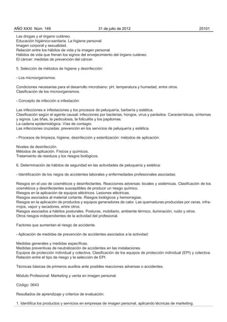 AÑO XXXI Núm. 149                                31 de julio de 2012                                          25101

Las drogas y el órgano cutáneo.
Educación higiénico-sanitaria. La higiene personal.
Imagen corporal y sexualidad.
Relación entre los hábitos de vida y la imagen personal.
Hábitos de vida que frenan los signos del envejecimiento del órgano cutáneo.
El cáncer: medidas de prevención del cáncer.

5. Selección de métodos de higiene y desinfección:

- Los microorganismos:

Condiciones necesarias para el desarrollo microbiano: pH, temperatura y humedad, entre otros.
Clasificación de los microorganismos.

- Concepto de infección e infestación:

Las infecciones e infestaciones y los procesos de peluquería, barbería y estética.
Clasificación según el agente causal: infecciones por bacterias, hongos, virus y parásitos. Características, síntomas
y signos. Las tiñas, la pediculosis, la foliculitis y los papilomas:
La cadena epidemiológica. Vías de contagio.
Las infecciones cruzadas: prevención en los servicios de peluquería y estética.

- Procesos de limpieza, higiene, desinfección y esterilización: métodos de aplicación:

Niveles de desinfección.
Métodos de aplicación. Físicos y químicos.
Tratamiento de residuos y los riesgos biológicos.

6. Determinación de hábitos de seguridad en las actividades de peluquería y estética:

- Identificación de los riegos de accidentes laborales y enfermedades profesionales asociadas:

Riesgos en el uso de cosméticos y desinfectantes. Reacciones adversas: locales y sistémicas. Clasificación de los
cosméticos y desinfectantes susceptibles de producir un riesgo químico.
Riesgos en la aplicación de equipos eléctricos. Lesiones eléctricas.
Riesgos asociados al material cortante. Riesgos biológicos y hemorragias.
Riesgos en la aplicación de productos y equipos generadores de calor. Las quemaduras producidas por ceras, infra-
rrojos, vapor y secadores, entre otros.
Riesgos asociados a hábitos posturales. Posturas, mobiliario, ambiente térmico, iluminación, ruido y otros.
Otros riesgos independientes de la actividad del profesional.

Factores que aumentan el riesgo de accidente.

- Aplicación de medidas de prevención de accidentes asociados a la actividad:

Medidas generales y medidas específicas.
Medidas preventivas de neutralización de accidentes en las instalaciones.
Equipos de protección individual y colectiva. Clasificación de los equipos de protección individual (EPI) y colectiva.
Relación entre el tipo de riesgo y la selección de EPI.

Técnicas básicas de primeros auxilios ante posibles reacciones adversas o accidentes.

Módulo Profesional: Marketing y venta en imagen personal.

Código: 0643

Resultados de aprendizaje y criterios de evaluación.

1. Identifica los productos y servicios en empresas de imagen personal, aplicando técnicas de marketing.
 
