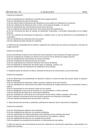 AÑO XXXI Núm. 149                                31 de julio de 2012                                      25102

Criterios de evaluación:

a) Se ha caracterizado el marketing en el ámbito de la imagen personal.
b) Se han identificado los tipos de marketing.
c) Se han determinado los elementos del marketing mix que pueden ser utilizados por la empresa.
d) Se han establecido las diferencias entre un bien, como producto tangible, y un servicio.
e) Se han especificado las características propias de los servicios.
f) Se ha analizado la importancia del precio como herramienta del marketing mix.
g) Se han reconocido los tipos de canales de distribución (mayoristas y minoristas) relacionados con la imagen
personal.
h) Se han valorado las franquicias de peluquería y estética como un tipo de distribución con posibilidades de
autoempleo.
i) Se han identificado los elementos de la servucción.
j) Se han definido las fases del plan de marketing.

2. Determina las necesidades de los clientes, analizando las motivaciones de compra de productos y servicios de
imagen personal.

Criterios de evaluación:

a) Se ha identificado al cliente como el elemento más importante en las empresas de imagen personal.
b) Se han analizado las variables que influyen en el consumo de los clientes de imagen personal.
c) Se han identificado las motivaciones de compra del cliente.
d) Se han establecido las fases del proceso de compra.
e) Se han especificado los niveles de motivación de la teoría de Maslow.
f) Se ha establecido la clasificación del cliente según su tipología, carácter y rol.
g) Se han determinado los mecanismos de fidelización de los clientes.

3. Establece pautas de atención al cliente, utilizando las técnicas de comunicación y sus herramientas.

Criterios de evaluación:

a) Se ha determinado el procedimiento de atención al cliente en todas las fases del proceso desde la recepción
hasta la despedida.
b) Se han identificado los elementos, etapas, barreras y objetivos de la comunicación.
c) Se han identificado los instrumentos que utilizan las empresas de imagen personal en la comunicación interna y
externa.
d) Se ha caracterizado la comunicación verbal con los usuarios.
e) Se ha establecido la secuencia de actuación en una presentación o charla comercial.
f) Se han identificado las fases de la comunicación telefónica.
g) Se han analizado los instrumentos de comunicación escrita (cartas, folletos y tarjetas, entre otros).
h) Se ha valorado la importancia de la comunicación gestual en las relaciones comerciales.
i) Se han realizado demostraciones de productos y servicios.

4. Utiliza técnicas de promoción y publicidad, justificando la selección de los instrumentos empleados.

Criterios de evaluación:

a) Se han identificado los objetivos de la publicidad
b) Se han establecido las fases de una campaña publicitaria.
c) Se han especificado los medios publicitarios más utilizados por las empresas del sector.
d) Se han relacionado los instrumentos de la promoción con los objetivos y efectos.
e) Se han establecido las fases de una campaña de promoción.
f) Se ha realizado una campaña promocional de un producto/servicio de estética.

5. Aplica las técnicas del merchandising promocional, utilizando los instrumentos específicos y adecuándolos a la
imagen de la empresa.
 