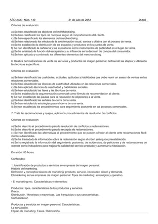 AÑO XXXI Núm. 149                                  31 de julio de 2012                                         25103

Criterios de evaluación:

a) Se han establecido los objetivos del merchandising.
b) Se han clasificado los tipos de compras según el comportamiento del cliente.
c) Se han especificado los elementos del merchandising.
d) Se han relacionado los efectos de la ambientación visual, sonora y olfativa con el proceso de venta.
e) Se ha establecido la distribución de los espacios y productos en los puntos de venta.
f) Se han identificado la cartelería y los expositores como instrumentos de publicidad en el lugar de venta.
g) Se ha analizado la función del escaparate y su influencia en la decisión de compra del consumidor.
h) Se han aplicado y combinado los diferentes elementos del merchandising.

6. Realiza demostraciones de venta de servicios y productos de imagen personal, definiendo las etapas y utilizando
las técnicas específicas.

Criterios de evaluación:

a) Se han identificado las cualidades, actitudes, aptitudes y habilidades que debe reunir un asesor de ventas en las
relaciones comerciales.
b) Se han establecido las técnicas de asertividad utilizadas en las relaciones comerciales.
c) Se han aplicado técnicas de asertividad y habilidades sociales.
d) Se han establecido las fases y las técnicas de venta.
e) Se ha establecido la argumentación comercial como fórmula de recomendación al cliente.
f) Se han establecido las pautas para la resolución de objeciones a la venta.
g) Se han identificado las señales de cierre de la venta.
h) Se han establecido estrategias para el cierre de una venta.
i) Se han establecido los procedimientos para seguimiento postventa en los procesos comerciales.

7. Trata las reclamaciones y quejas, aplicando procedimientos de resolución de conflictos.

Criterios de evaluación:

a) Se ha descrito el procedimiento para la resolución de conflictos y reclamaciones.
b) Se ha descrito el procedimiento para la recogida de reclamaciones.
c) Se han identificado las alternativas al procedimiento que se pueden ofrecer al cliente ante reclamaciones fácil-
mente subsanables.
d) Se ha trasladado la información sobre la reclamación según el orden jerárquico preestablecido.
e) Se ha registrado la información del seguimiento postventa, de incidencias, de peticiones y de reclamaciones de
clientes como indicadores para mejorar la calidad del servicio prestado y aumentar la fidelización.

Duración: 85 horas.

Contenidos:

1. Identificación de productos y servicios en empresas de imagen personal:
Historia del marketing.
Definición y conceptos básicos de marketing: producto, servicio, necesidad, deseo y demanda.
El marketing en las empresas de imagen personal. Tipos de marketing: estratégico y operativo.

- El marketing mix. Características y elementos:

Productos: tipos, características de los productos y servicios.
Precio.
Distribución. Minoristas y mayoristas. Las franquicias y sus características.
Comunicación.

Productos y servicios en imagen personal. Características.
La servucción.
El plan de marketing. Fases. Elaboración.
 