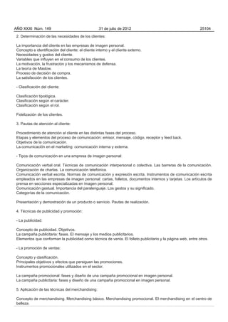 AÑO XXXI Núm. 149                                   31 de julio de 2012                                      25104

2. Determinación de las necesidades de los clientes:

La importancia del cliente en las empresas de imagen personal.
Concepto e identificación del cliente: el cliente interno y el cliente externo.
Necesidades y gustos del cliente.
Variables que influyen en el consumo de los clientes.
La motivación, la frustración y los mecanismos de defensa.
La teoría de Maslow.
Proceso de decisión de compra.
La satisfacción de los clientes.

- Clasificación del cliente:

Clasificación tipológica.
Clasificación según el carácter.
Clasificación según el rol.

Fidelización de los clientes.

3. Pautas de atención al cliente:

Procedimiento de atención al cliente en las distintas fases del proceso.
Etapas y elementos del proceso de comunicación: emisor, mensaje, código, receptor y feed back.
Objetivos de la comunicación.
La comunicación en el marketing: comunicación interna y externa.

- Tipos de comunicación en una empresa de imagen personal:

Comunicación verbal oral. Técnicas de comunicación interpersonal o colectiva. Las barreras de la comunicación.
Organización de charlas. La comunicación telefónica.
Comunicación verbal escrita. Normas de comunicación y expresión escrita. Instrumentos de comunicación escrita
empleados en las empresas de imagen personal: cartas, folletos, documentos internos y tarjetas. Los artículos de
prensa en secciones especializadas en imagen personal.
Comunicación gestual. Importancia del paralenguaje. Los gestos y su significado.
Categorías de la comunicación.

Presentación y demostración de un producto o servicio. Pautas de realización.

4. Técnicas de publicidad y promoción:

- La publicidad:

Concepto de publicidad. Objetivos.
La campaña publicitaria: fases. El mensaje y los medios publicitarios.
Elementos que conforman la publicidad como técnica de venta. El folleto publicitario y la página web, entre otros.

- La promoción de ventas:

Concepto y clasificación.
Principales objetivos y efectos que persiguen las promociones.
Instrumentos promocionales utilizados en el sector.

La campaña promocional: fases y diseño de una campaña promocional en imagen personal.
La campaña publicitaria: fases y diseño de una campaña promocional en imagen personal.

5. Aplicación de las técnicas del merchandising:

Concepto de merchandising. Merchandising básico. Merchandising promocional. El merchandising en el centro de
belleza.
 