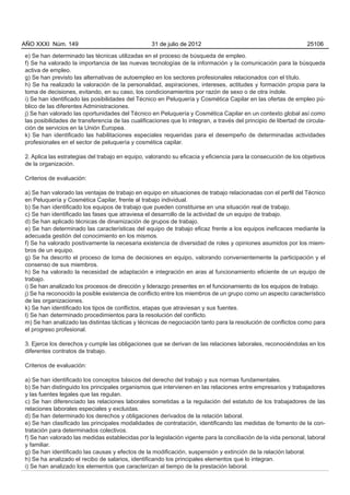 AÑO XXXI Núm. 149                                  31 de julio de 2012                                           25106

e) Se han determinado las técnicas utilizadas en el proceso de búsqueda de empleo.
f) Se ha valorado la importancia de las nuevas tecnologías de la información y la comunicación para la búsqueda
activa de empleo.
g) Se han previsto las alternativas de autoempleo en los sectores profesionales relacionados con el título.
h) Se ha realizado la valoración de la personalidad, aspiraciones, intereses, actitudes y formación propia para la
toma de decisiones, evitando, en su caso, los condicionamientos por razón de sexo o de otra índole.
i) Se han identificado las posibilidades del Técnico en Peluquería y Cosmética Capilar en las ofertas de empleo pú-
blico de las diferentes Administraciones.
j) Se han valorado las oportunidades del Técnico en Peluquería y Cosmética Capilar en un contexto global así como
las posibilidades de transferencia de las cualificaciones que lo integran, a través del principio de libertad de circula-
ción de servicios en la Unión Europea.
k) Se han identificado las habilitaciones especiales requeridas para el desempeño de determinadas actividades
profesionales en el sector de peluquería y cosmética capilar.

2. Aplica las estrategias del trabajo en equipo, valorando su eficacia y eficiencia para la consecución de los objetivos
de la organización.

Criterios de evaluación:

a) Se han valorado las ventajas de trabajo en equipo en situaciones de trabajo relacionadas con el perfil del Técnico
en Peluquería y Cosmética Capilar, frente al trabajo individual.
b) Se han identificado los equipos de trabajo que pueden constituirse en una situación real de trabajo.
c) Se han identificado las fases que atraviesa el desarrollo de la actividad de un equipo de trabajo.
d) Se han aplicado técnicas de dinamización de grupos de trabajo.
e) Se han determinado las características del equipo de trabajo eficaz frente a los equipos ineficaces mediante la
adecuada gestión del conocimiento en los mismos.
f) Se ha valorado positivamente la necesaria existencia de diversidad de roles y opiniones asumidos por los miem-
bros de un equipo.
g) Se ha descrito el proceso de toma de decisiones en equipo, valorando convenientemente la participación y el
consenso de sus miembros.
h) Se ha valorado la necesidad de adaptación e integración en aras al funcionamiento eficiente de un equipo de
trabajo.
i) Se han analizado los procesos de dirección y liderazgo presentes en el funcionamiento de los equipos de trabajo.
j) Se ha reconocido la posible existencia de conflicto entre los miembros de un grupo como un aspecto característico
de las organizaciones.
k) Se han identificado los tipos de conflictos, etapas que atraviesan y sus fuentes.
l) Se han determinado procedimientos para la resolución del conflicto.
m) Se han analizado las distintas tácticas y técnicas de negociación tanto para la resolución de conflictos como para
el progreso profesional.

3. Ejerce los derechos y cumple las obligaciones que se derivan de las relaciones laborales, reconociéndolas en los
diferentes contratos de trabajo.

Criterios de evaluación:

a) Se han identificado los conceptos básicos del derecho del trabajo y sus normas fundamentales.
b) Se han distinguido los principales organismos que intervienen en las relaciones entre empresarios y trabajadores
y las fuentes legales que las regulan.
c) Se han diferenciado las relaciones laborales sometidas a la regulación del estatuto de los trabajadores de las
relaciones laborales especiales y excluidas.
d) Se han determinado los derechos y obligaciones derivados de la relación laboral.
e) Se han clasificado las principales modalidades de contratación, identificando las medidas de fomento de la con-
tratación para determinados colectivos.
f) Se han valorado las medidas establecidas por la legislación vigente para la conciliación de la vida personal, laboral
y familiar.
g) Se han identificado las causas y efectos de la modificación, suspensión y extinción de la relación laboral.
h) Se ha analizado el recibo de salarios, identificando los principales elementos que lo integran.
i) Se han analizado los elementos que caracterizan al tiempo de la prestación laboral.
 