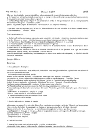 AÑO XXXI Núm. 149                                 31 de julio de 2012                                          25108

f) Se han identificado los organismos públicos relacionados con la prevención de riesgos laborales.
g) Se ha valorado la importancia de la existencia de un plan preventivo en la empresa, que incluya la secuenciación
de actuaciones a realizar en caso de emergencia.
h) Se ha definido el contenido del plan de prevención en un centro de trabajo relacionado con el sector profesional
del Técnico en Peluquería y Cosmética Capilar.
i) Se ha proyectado un plan de emergencia y evacuación de una empresa del sector.

7. Aplica las medidas de prevención y protección, analizando las situaciones de riesgo en el entorno laboral del Téc-
nico en Peluquería y Cosmética Capilar.

Criterios de evaluación:

a) Se han definido las técnicas de prevención y de protección, individuales y colectivas, que deben aplicarse para
evitar los daños en su origen y minimizar sus consecuencias en caso de que sean inevitables.
b) Se ha analizado el significado y alcance de los distintos tipos de señalización de seguridad.
c) Se han analizado los protocolos de actuación en caso de emergencia.
d) Se han identificado las técnicas de clasificación y transporte de personas heridas en caso de emergencia donde
existan víctimas de diversa gravedad.
e) Se han identificado las técnicas básicas de primeros auxilios que han de ser aplicadas en el lugar del accidente
ante distintos tipos de daños y la composición y uso del botiquín.
f) Se han determinado los requisitos y condiciones para la vigilancia de la salud del trabajador y su importancia como
medida de prevención.

Duración: 82 horas

Contenidos:

1. Búsqueda activa de empleo:

Valoración de la importancia de la formación permanente para la trayectoria laboral y profesional del Técnico en
Peluquería y Cosmética Capilar.
La Formación Profesional para el empleo.
Análisis de los intereses, aptitudes y motivaciones personales para la carrera profesional.
Identificación de itinerarios formativos relacionados con el Técnico en Peluquería y Cosmética Capilar.
Definición y análisis del sector profesional del título de Técnico en Peluquería y Cosmética Capilar.
Análisis de las competencias profesionales del título de Técnico en Peluquería y Cosmética Capilar.
Habilitaciones especiales y posible regulación de las profesiones en el sector.
Planificación de la propia carrera profesional. Polivalencia y especialización profesional.
Proceso de búsqueda de empleo en empresas del sector. Principales yacimientos de empleo y de autoempleo en
el sector.
Oportunidades de aprendizaje y empleo en Europa.
Técnicas e instrumentos de búsqueda de empleo.
Las ofertas de empleo público relacionadas con el sector.
El proceso de toma de decisiones.

2. Gestión del conflicto y equipos de trabajo:

Métodos para la resolución o supresión del conflicto: mediación, conciliación y arbitraje. Valoración de las ventajas e
inconvenientes del trabajo de equipo para la eficacia de la organización, frente al trabajo individual.
Equipos en el sector de la peluquería y la cosmética capilar según las funciones que desempeñan.
La participación en el equipo de trabajo. Análisis de los posibles roles de sus integrantes. Dirección y liderazgo.
Conflicto: características, fuentes y etapas.
Tipos de conflicto en la empresa.
La negociación en la empresa.

3. Contrato de trabajo:

El derecho del trabajo. Conceptos generales y normas fundamentales.
Intervención de los poderes públicos en las relaciones laborales. La protección del trabajador.
 