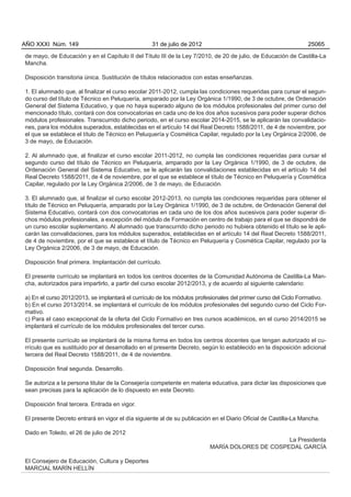 AÑO XXXI Núm. 149                                 31 de julio de 2012                                            25065

de mayo, de Educación y en el Capítulo II del Título III de la Ley 7/2010, de 20 de julio, de Educación de Castilla-La
Mancha.

Disposición transitoria única. Sustitución de títulos relacionados con estas enseñanzas.

1. El alumnado que, al finalizar el curso escolar 2011-2012, cumpla las condiciones requeridas para cursar el segun-
do curso del título de Técnico en Peluquería, amparado por la Ley Orgánica 1/1990, de 3 de octubre, de Ordenación
General del Sistema Educativo, y que no haya superado alguno de los módulos profesionales del primer curso del
mencionado título, contará con dos convocatorias en cada uno de los dos años sucesivos para poder superar dichos
módulos profesionales. Transcurrido dicho periodo, en el curso escolar 2014-2015, se le aplicarán las convalidacio-
nes, para los módulos superados, establecidas en el artículo 14 del Real Decreto 1588/2011, de 4 de noviembre, por
el que se establece el título de Técnico en Peluquería y Cosmética Capilar, regulado por la Ley Orgánica 2/2006, de
3 de mayo, de Educación.

2. Al alumnado que, al finalizar el curso escolar 2011-2012, no cumpla las condiciones requeridas para cursar el
segundo curso del título de Técnico en Peluquería, amparado por la Ley Orgánica 1/1990, de 3 de octubre, de
Ordenación General del Sistema Educativo, se le aplicarán las convalidaciones establecidas en el artículo 14 del
Real Decreto 1588/2011, de 4 de noviembre, por el que se establece el título de Técnico en Peluquería y Cosmética
Capilar, regulado por la Ley Orgánica 2/2006, de 3 de mayo, de Educación.

3. El alumnado que, al finalizar el curso escolar 2012-2013, no cumpla las condiciones requeridas para obtener el
título de Técnico en Peluquería, amparado por la Ley Orgánica 1/1990, de 3 de octubre, de Ordenación General del
Sistema Educativo, contará con dos convocatorias en cada uno de los dos años sucesivos para poder superar di-
chos módulos profesionales, a excepción del módulo de Formación en centro de trabajo para el que se dispondrá de
un curso escolar suplementario. Al alumnado que transcurrido dicho periodo no hubiera obtenido el título se le apli-
carán las convalidaciones, para los módulos superados, establecidas en el artículo 14 del Real Decreto 1588/2011,
de 4 de noviembre, por el que se establece el título de Técnico en Peluquería y Cosmética Capilar, regulado por la
Ley Orgánica 2/2006, de 3 de mayo, de Educación.

Disposición final primera. Implantación del currículo.

El presente currículo se implantará en todos los centros docentes de la Comunidad Autónoma de Castilla-La Man-
cha, autorizados para impartirlo, a partir del curso escolar 2012/2013, y de acuerdo al siguiente calendario:

a) En el curso 2012/2013, se implantará el currículo de los módulos profesionales del primer curso del Ciclo Formativo.
b) En el curso 2013/2014, se implantará el currículo de los módulos profesionales del segundo curso del Ciclo For-
mativo.
c) Para el caso excepcional de la oferta del Ciclo Formativo en tres cursos académicos, en el curso 2014/2015 se
implantará el currículo de los módulos profesionales del tercer curso.

El presente currículo se implantará de la misma forma en todos los centros docentes que tengan autorizado el cu-
rrículo que es sustituido por el desarrollado en el presente Decreto, según lo establecido en la disposición adicional
tercera del Real Decreto 1588/2011, de 4 de noviembre.

Disposición final segunda. Desarrollo.

Se autoriza a la persona titular de la Consejería competente en materia educativa, para dictar las disposiciones que
sean precisas para la aplicación de lo dispuesto en este Decreto.

Disposición final tercera. Entrada en vigor.

El presente Decreto entrará en vigor el día siguiente al de su publicación en el Diario Oficial de Castilla-La Mancha.

Dado en Toledo, el 26 de julio de 2012
                                                                                                La Presidenta
                                                                          MARÍA DOLORES DE COSPEDAL GARCÍA

El Consejero de Educación, Cultura y Deportes
MARCIAL MARÍN HELLÍN
 