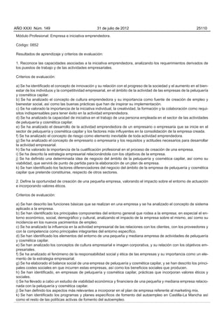 AÑO XXXI Núm. 149                                 31 de julio de 2012                                           25110

Módulo Profesional: Empresa e iniciativa emprendedora.

Código: 0852

Resultados de aprendizaje y criterios de evaluación:

1. Reconoce las capacidades asociadas a la iniciativa emprendedora, analizando los requerimientos derivados de
los puestos de trabajo y de las actividades empresariales.

Criterios de evaluación:

a) Se ha identificado el concepto de innovación y su relación con el progreso de la sociedad y el aumento en el bien-
estar de los individuos y la competitividad empresarial, en el ámbito de la actividad de las empresas de la peluquería
y cosmética capilar.
b) Se ha analizado el concepto de cultura emprendedora y su importancia como fuente de creación de empleo y
bienestar social, así como las buenas prácticas que han de inspirar su implementación.
c) Se ha valorado la importancia de la iniciativa individual, la creatividad, la formación y la colaboración como requi-
sitos indispensables para tener éxito en la actividad emprendedora.
d) Se ha analizado la capacidad de iniciativa en el trabajo de una persona empleada en el sector de las actividades
de peluquería y cosmética capilar.
e) Se ha analizado el desarrollo de la actividad emprendedora de un empresario o empresaria que se inicie en el
sector de peluquería y cosmética capilar y los factores más influyentes en la consolidación de la empresa creada.
f) Se ha analizado el concepto de riesgo como elemento inevitable de toda actividad emprendedora.
g) Se ha analizado el concepto de empresario o empresaria y los requisitos y actitudes necesarios para desarrollar
la actividad empresarial.
h) Se ha valorado la importancia de la cualificación profesional en el proceso de creación de una empresa.
i) Se ha descrito la estrategia empresarial relacionándola con los objetivos de la empresa.
j) Se ha definido una determinada idea de negocio del ámbito de la peluquería y cosmética capilar, así como su
viabilidad, que servirá de punto de partida para la elaboración de un plan de empresa.
k) Se han identificado los factores diferenciadores del negocio del ámbito de la empresa de peluquería y cosmética
capilar que pretende constituirse, respecto de otros sectores.

2. Define la oportunidad de creación de una pequeña empresa, valorando el impacto sobre el entorno de actuación
e incorporando valores éticos.

Criterios de evaluación:

a) Se han descrito las funciones básicas que se realizan en una empresa y se ha analizado el concepto de sistema
aplicado a la empresa.
b) Se han identificado los principales componentes del entorno general que rodea a la empresa; en especial el en-
torno económico, social, demográfico y cultural, analizando el impacto de la empresa sobre el mismo, así como su
incidencia en los nuevos yacimientos de empleo.
c) Se ha analizado la influencia en la actividad empresarial de las relaciones con los clientes, con los proveedores y
con la competencia como principales integrantes del entorno específico.
d) Se han identificado los elementos del entorno de una pequeña y mediana empresa de actividades de peluquería
y cosmética capilar.
e) Se han analizado los conceptos de cultura empresarial e imagen corporativa, y su relación con los objetivos em-
presariales.
f) Se ha analizado el fenómeno de la responsabilidad social y ética de las empresas y su importancia como un ele-
mento de la estrategia empresarial.
g) Se ha elaborado el balance social de una empresa de peluquería y cosmética capilar, y se han descrito los princi-
pales costes sociales en que incurren estas empresas, así como los beneficios sociales que producen.
h) Se han identificado, en empresas de peluquería y cosmética capilar, prácticas que incorporan valores éticos y
sociales.
i) Se ha llevado a cabo un estudio de viabilidad económica y financiera de una pequeña y mediana empresa relacio-
nada con la peluquería y cosmética capilar.
j) Se han definido los aspectos más relevantes a incorporar en el plan de empresa referente al marketing mix.
k) Se han identificado los programas y planes específicos de fomento del autoempleo en Castilla-La Mancha así
como el resto de las políticas activas de fomento del autoempleo.
 