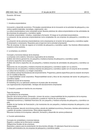 AÑO XXXI Núm. 149                                31 de julio de 2012                                          25112

Duración: 66 horas

Contenidos:

1. Iniciativa emprendedora:

Innovación y desarrollo económico. Principales características de la innovación en la actividad de peluquería y cos-
mética capital (materiales, tecnología, organización, etc).
La cultura emprendedora como necesidad social. Buenas prácticas de cultura emprendedora en las actividades de
las empresas de peluquería y cosmética capilar.
El carácter emprendedor: iniciativa, creatividad y formación. El riesgo en la actividad emprendedora.
La actuación de las personas emprendedoras como empleadas de una empresa de peluquería y cosmética ca-
pilar.
La actuación de las personas emprendedoras como empresarias en el sector de la peluquería y cosmética capilar.
El empresario o empresaria. Requisitos para el ejercicio de la actividad empresarial.
Plan de empresa: la idea de negocio en el ámbito de peluquería y cosmética capilar. Sus factores diferenciadores
respecto a otros sectores.

2. La empresa y su entorno:

Concepto y funciones básicas de la empresa.
La empresa como sistema. Estructura organizativa de la empresa.
Análisis del entorno general de una pequeña y mediana empresa de peluquería y cosmética capilar.
El entorno específico de la empresa.
Análisis del entorno específico de una pequeña y mediana empresa de actividades de peluquería y cosmética ca-
pilar.
Relaciones de una pequeña y mediana empresa de peluquería y cosmética capilar con su entorno.
Relaciones de una pequeña y mediana empresa de peluquería y cosmética capilar con el conjunto de la sociedad.
La cultura de la empresa y su imagen corporativa.
Las políticas activas favorecedoras del emprendimiento. Programas y planes específicos para la creación de empre-
sas en Castilla la Mancha.
La responsabilidad social corporativa. Responsabilidad social y ética de las empresas del sector de peluquería y
cosmética capilar.
El balance social de la empresa.
El marketing mix y su aplicación práctica en el propio plan de empresa.
Las organizaciones empresariales. Ventajas del asociacionismo empresarial.

3. Creación y puesta en marcha de una empresa:

Tipos de empresa.
La fiscalidad en las empresas.
Elección de la forma jurídica. Dimensión, número de socios y responsabilidad de los propietarios de la empresa.
Trámites administrativos para la constitución y puesta en marcha de una empresa.
Viabilidad económica y viabilidad financiera de una pequeña y mediana empresa de peluquería y cosmética ca-
pilar.
Análisis de las fuentes de financiación y de inversiones de una pequeña y mediana empresa de peluquería y cos-
mética capilar.
Plan de empresa: elección de la forma jurídica, estudio de viabilidad económica y financiera, trámites administrativos
y gestión de ayudas y subvenciones. Otros planes específicos.
Recursos humanos en la empresa: selección, formación y desarrollo de carrera profesional.

4. Función administrativa:

Concepto de contabilidad y nociones básicas.
Registro y análisis de la información contable.
Obligaciones fiscales de las empresas.
Requisitos y plazos para la presentación de documentos oficiales. El calendario fiscal de la empresa.
Gestión administrativa de una empresa de peluquería y cosmética capilar.
 