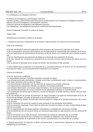 AÑO XXXI Núm. 149                                 31 de julio de 2012                                           25113

5. La trabajadora y el trabajador autónomo.

El estatuto de la trabajadora y del trabajador autónomo
Trámites, ayudas y subvenciones específicas para el establecimiento como trabajadora o trabajador autónomo
Régimen fiscal de la trabajadora y del trabajador autónomo.
Protección social de la trabajadora y del trabajador autónomo.
Las trabajadoras y los trabajadores autónomos económicamente dependientes.

Módulo Profesional: Formación en centros de trabajo.

Código: 0853

Resultados de aprendizaje y criterios de evaluación.

1. Identifica la estructura y organización de la empresa, relacionándolas con el tipo de servicio que presta.

Criterios de evaluación:

a) Se han identificado la estructura organizativa de la empresa y las funciones de cada área de la misma.
b) Se ha comparado la estructura de la empresa con las organizaciones empresariales tipo existentes en el sector.
c) Se han relacionado las características del servicio y el tipo de clientes con el desarrollo de la actividad empresa-
rial.
d) Se han identificado los procedimientos de trabajo en el desarrollo de la prestación de servicio.
e) Se han valorado las competencias necesarias de los recursos humanos para el desarrollo óptimo de la ac-
tividad.
f) Se ha valorado la idoneidad de los canales de difusión más frecuentes en esta actividad.

2. Aplica hábitos éticos y laborales en el desarrollo de su actividad profesional, de acuerdo con las características
del puesto de trabajo y con los procedimientos establecidos en la empresa.

Criterios de evaluación:

a) Se han reconocido y justificado:
- La disponibilidad personal y temporal necesaria en el puesto de trabajo.
- Las actitudes personales (puntualidad y empatía, entre otras) y profesionales (orden, limpieza, y responsabilidad,
entre otras) necesarias para el puesto de trabajo.
- Los requerimientos actitudinales ante la prevención de riesgos en la actividad profesional.
- Los requerimientos actitudinales referidos a la calidad en la actividad profesional.
- Las actitudes relacionadas con el propio equipo de trabajo y con las jerarquías establecidas en la empresa.
- Las actitudes relacionadas con la documentación de las actividades realizadas en el ámbito laboral.
- Las necesidades formativas para la inserción y reinserción laboral en el ámbito científico y técnico del buen hacer
del profesional.
b) Se han identificado las normas de prevención de riesgos laborales y los aspectos fundamentales de la Ley de
Prevención de Riesgos Laborales de aplicación en la actividad profesional.
c) Se han aplicado los equipos de protección individual según los riesgos de la actividad profesional y las normas
de la empresa.
d) Se ha mantenido una actitud de respeto al medio ambiente en las actividades desarrolladas.
e) Se ha mantenido organizado, limpio y libre de obstáculos el puesto de trabajo o el área correspondiente al desa-
rrollo de la actividad.
f) Se ha responsabilizado del trabajo asignado, interpretando y cumpliendo las instrucciones recibidas.
g) Se ha establecido una comunicación eficaz con la persona responsable en cada situación y con los miembros del
equipo.
h) Se ha coordinado con el resto del equipo, comunicando las incidencias relevantes que se presenten.
i) Se ha valorado la importancia de su actividad y la necesidad de adaptación a los cambios de tareas.
j) Se ha responsabilizado de la aplicación de las normas y procedimientos en el desarrollo de su trabajo.

3. Realiza operaciones de recepción al cliente, almacenamiento y mantenimiento, aplicando los procedimientos
establecidos por la empresa.
 