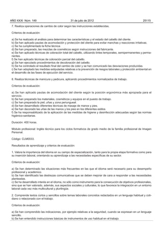 AÑO XXXI Núm. 149                               31 de julio de 2012                                          25115

7. Realiza operaciones de cambio de color según las instrucciones establecidas.

Criterios de evaluación:

a) Se ha realizado el análisis para determinar las características y el estado del cabello del cliente.
b) Se han aplicado pautas de acomodación y protección del cliente para evitar manchas y reacciones irritativas.
c) Se ha cumplimentado la ficha técnica.
d) Se han preparado, las mezclas de cosméticos según instrucciones del fabricante.
e) Se han aplicado técnicas de coloración total del cabello, utilizando tintes temporales, semipermanentes y perma-
nentes.
f) Se han aplicado técnicas de coloración parcial del cabello.
g) Se han ejecutado procedimientos de decoloración del cabello.
h) Se ha controlado el resultado final del cambio de color y se han comunicado las desviaciones producidas.
i) Se han adoptado las medidas estipuladas relativas a la prevención de riesgos laborales y protección ambiental en
el desarrollo de las fases de ejecución del servicio.

8. Realiza técnicas de manicura y pedicura, aplicando procedimientos normalizados de trabajo.

Criterios de evaluación:

a) Se han aplicado pautas de acomodación del cliente según la posición ergonómica más apropiada para el
servicio.
b) Se han preparado los materiales, cosméticos y equipos en el puesto de trabajo.
c) Se han preparado la piel, uñas y zona periungueal.
d) Se han desarrollado diferentes técnicas de masaje de manos y pies.
e) Se han decorado las uñas de las manos y los pies en los diferentes estilos.
f) Se ha responsabilizado de la aplicación de las medidas de higiene y desinfección adecuadas según las normas
higiénico-sanitarias.

Duración: 400 horas.

Módulo profesional: Inglés técnico para los ciclos formativos de grado medio de la familia profesional de Imagen
Personal.

Código: CLM0033.

Resultados de aprendizaje y criterios de evaluación:

1. Valora la importancia del idioma en su campo de especialización, tanto para la propia etapa formativa como para
su inserción laboral, orientando su aprendizaje a las necesidades específicas de su sector.

Criterios de evaluación:

a) Se han determinado las situaciones más frecuentes en las que el idioma será necesario para su desempeño
profesional y académico.
b) Se han identificado las destrezas comunicativas que se deben mejorar de cara a responder a las necesidades
planteadas.
c) Se ha desarrollado interés en el idioma, no sólo como instrumento para la consecución de objetivos profesionales,
sino que se han valorado, además, sus aspectos sociales y culturales, lo que favorece la integración en un entorno
laboral cada vez más multicultural y plurilingüe.

2. Comprende textos cortos y sencillos sobre temas laborales concretos redactados en un lenguaje habitual y coti-
diano o relacionado con el trabajo.

Criterios de evaluación:

a) Se han comprendido las indicaciones, por ejemplo relativas a la seguridad, cuando se expresan en un lenguaje
sencillo.
b) Se han entendido instrucciones básicas de instrumentos de uso habitual en el trabajo.
 