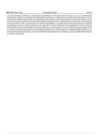 AÑO XXXI Núm. 149                                31 de julio de 2012                                         25118

unas características (motivación, creatividad, adaptabilidad a la disciplina del alumnado, uso de sus conocimientos
y experiencia anterior), que facilitan el aprendizaje de la lengua. La plasmación de estas aproximaciones en el ám-
bito del aula plantea clases en las que el alumnado está continuamente desarrollando una serie de tareas y en las
que sólo se presta una atención consciente al aspecto lingüístico si es necesario para el desarrollo de la actividad.
Lo importante es, en fin, que el alumno y la alumna desarrollen su competencia comunicativa poniendo en práctica
las destrezas básicas y que la actividad no la realice de una forma mecánica, sino espontánea, natural y creativa.
El alumnado de los ciclos formativos puede beneficiarse de este enfoque, ya que necesita la lengua inglesa como
un medio a través del cual realiza unas actividades académicas o profesionales. Su implementación refuerza la co-
nexión entre las tareas de clase y las que el estudiante desempeñará en su trabajo, lo que indudablemente potencia
su interés y motivación.
 