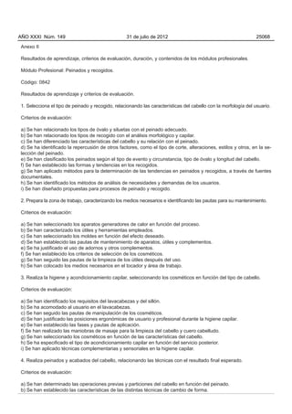 AÑO XXXI Núm. 149                                 31 de julio de 2012                                            25068

Anexo II

Resultados de aprendizaje, criterios de evaluación, duración, y contenidos de los módulos profesionales.

Módulo Profesional: Peinados y recogidos.

Código: 0842

Resultados de aprendizaje y criterios de evaluación.

1. Selecciona el tipo de peinado y recogido, relacionando las características del cabello con la morfología del usuario.

Criterios de evaluación:

a) Se han relacionado los tipos de óvalo y siluetas con el peinado adecuado.
b) Se han relacionado los tipos de recogido con el análisis morfológico y capilar.
c) Se han diferenciado las características del cabello y su relación con el peinado.
d) Se ha identificado la repercusión de otros factores, como el tipo de corte, alteraciones, estilos y otros, en la se-
lección del peinado.
e) Se han clasificado los peinados según el tipo de evento y circunstancia, tipo de óvalo y longitud del cabello.
f) Se han establecido las formas y tendencias en los recogidos.
g) Se han aplicado métodos para la determinación de las tendencias en peinados y recogidos, a través de fuentes
documentales.
h) Se han identificado los métodos de análisis de necesidades y demandas de los usuarios.
i) Se han diseñado propuestas para procesos de peinado y recogido.

2. Prepara la zona de trabajo, caracterizando los medios necesarios e identificando las pautas para su mantenimiento.

Criterios de evaluación:

a) Se han seleccionado los aparatos generadores de calor en función del proceso.
b) Se han caracterizado los útiles y herramientas empleados.
c) Se han seleccionado los moldes en función del efecto deseado.
d) Se han establecido las pautas de mantenimiento de aparatos, útiles y complementos.
e) Se ha justificado el uso de adornos y otros complementos.
f) Se han establecido los criterios de selección de los cosméticos.
g) Se han seguido las pautas de la limpieza de los útiles después del uso.
h) Se han colocado los medios necesarios en el tocador y área de trabajo.

3. Realiza la higiene y acondicionamiento capilar, seleccionando los cosméticos en función del tipo de cabello.

Criterios de evaluación:

a) Se han identificado los requisitos del lavacabezas y del sillón.
b) Se ha acomodado al usuario en el lavacabezas.
c) Se han seguido las pautas de manipulación de los cosméticos.
d) Se han justificado las posiciones ergonómicas de usuario y profesional durante la higiene capilar.
e) Se han establecido las fases y pautas de aplicación.
f) Se han realizado las maniobras de masaje para la limpieza del cabello y cuero cabelludo.
g) Se han seleccionado los cosméticos en función de las características del cabello.
h) Se ha especificado el tipo de acondicionamiento capilar en función del servicio posterior.
i) Se han aplicado técnicas complementarias y sensoriales en la higiene capilar.

4. Realiza peinados y acabados del cabello, relacionando las técnicas con el resultado final esperado.

Criterios de evaluación:

a) Se han determinado las operaciones previas y particiones del cabello en función del peinado.
b) Se han establecido las características de las distintas técnicas de cambio de forma.
 