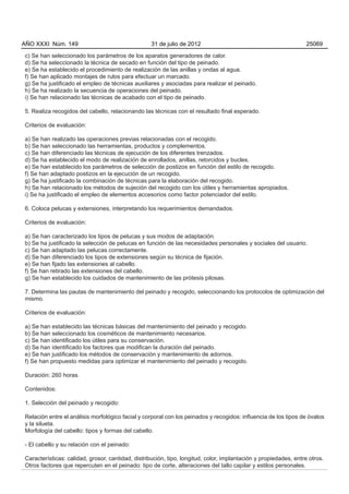 AÑO XXXI Núm. 149                                  31 de julio de 2012                                           25069

c) Se han seleccionado los parámetros de los aparatos generadores de calor.
d) Se ha seleccionado la técnica de secado en función del tipo de peinado.
e) Se ha establecido el procedimiento de realización de las anillas y ondas al agua.
f) Se han aplicado montajes de rulos para efectuar un marcado.
g) Se ha justificado el empleo de técnicas auxiliares y asociadas para realizar el peinado.
h) Se ha realizado la secuencia de operaciones del peinado.
i) Se han relacionado las técnicas de acabado con el tipo de peinado.

5. Realiza recogidos del cabello, relacionando las técnicas con el resultado final esperado.

Criterios de evaluación:

a) Se han realizado las operaciones previas relacionadas con el recogido.
b) Se han seleccionado las herramientas, productos y complementos.
c) Se han diferenciado las técnicas de ejecución de los diferentes trenzados.
d) Se ha establecido el modo de realización de enrollados, anillas, retorcidos y bucles.
e) Se han establecido los parámetros de selección de postizos en función del estilo de recogido.
f) Se han adaptado postizos en la ejecución de un recogido.
g) Se ha justificado la combinación de técnicas para la elaboración del recogido.
h) Se han relacionado los métodos de sujeción del recogido con los útiles y herramientas apropiados.
i) Se ha justificado el empleo de elementos accesorios como factor potenciador del estilo.

6. Coloca pelucas y extensiones, interpretando los requerimientos demandados.

Criterios de evaluación:

a) Se han caracterizado los tipos de pelucas y sus modos de adaptación.
b) Se ha justificado la selección de pelucas en función de las necesidades personales y sociales del usuario.
c) Se han adaptado las pelucas correctamente.
d) Se han diferenciado los tipos de extensiones según su técnica de fijación.
e) Se han fijado las extensiones al cabello.
f) Se han retirado las extensiones del cabello.
g) Se han establecido los cuidados de mantenimiento de las prótesis pilosas.

7. Determina las pautas de mantenimiento del peinado y recogido, seleccionando los protocolos de optimización del
mismo.

Criterios de evaluación:

a) Se han establecido las técnicas básicas del mantenimiento del peinado y recogido.
b) Se han seleccionado los cosméticos de mantenimiento necesarios.
c) Se han identificado los útiles para su conservación.
d) Se han identificado los factores que modifican la duración del peinado.
e) Se han justificado los métodos de conservación y mantenimiento de adornos.
f) Se han propuesto medidas para optimizar el mantenimiento del peinado y recogido.

Duración: 260 horas.

Contenidos:

1. Selección del peinado y recogido:

Relación entre el análisis morfológico facial y corporal con los peinados y recogidos: influencia de los tipos de óvalos
y la silueta.
Morfología del cabello: tipos y formas del cabello.

- El cabello y su relación con el peinado:

Características: calidad, grosor, cantidad, distribución, tipo, longitud, color, implantación y propiedades, entre otros.
Otros factores que repercuten en el peinado: tipo de corte, alteraciones del tallo capilar y estilos personales.
 
