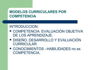 MODELOS CURRICULARES POR
COMPETENCIA
INTRODUCCION:
COMPETENCIA: EVALUACIÓN OBJETIVA
DE LOS APRENDIZAJE.
DISEÑO, DESARROLLO Y EVALUACIÓN
CURRICULAR.
CONOCIMIENTOS –HABILIDADES no es
COMPETENCIA.