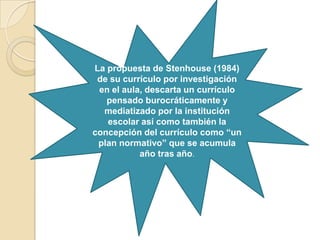 La propuesta de Stenhouse (1984)
de su currículo por investigación
en el aula, descarta un currículo
pensado burocráticamente y
mediatizado por la institución
escolar así como también la
concepción del currículo como “un
plan normativo” que se acumula
año tras año.
 