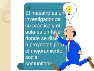 El maestro es un
investigador de
su práctica y el
aula es un taller
donde se diseña
n proyectos para
el mejoramiento
social
comunitario.
 