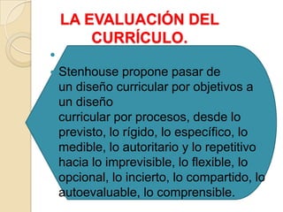 LA EVALUACIÓN DEL
CURRÍCULO.

 Stenhouse propone pasar de
un diseño curricular por objetivos a
un diseño
curricular por procesos, desde lo
previsto, lo rígido, lo específico, lo
medible, lo autoritario y lo repetitivo
hacia lo imprevisible, lo flexible, lo
opcional, lo incierto, lo compartido, lo
autoevaluable, lo comprensible.
 
