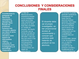CONCLUSIONES Y CONSIDERACIONES
FINALES
Consideramos la
pedagogía de
Stenhouse
interesante y
aportadora de
grandes ideas.
Estudia los
problemas
humanos más
relevantes, plasma
sus ideas en torno
al proceso
educativo como
espacio de
intercambios
vitales y
culturales, la
enseñanza como
investigación y el
aprendizaje
colaborativo.
El docente no puede
aprender mediante la
investigación sin
hacer que los
alumnos también
aprendan. Esa visión
de la investigación
educativa declara
que la teoría o las
ideas creadas en
colaboración por los
investigadores
profesionales son
siempre
provisionales, siempr
e han de enseñarse
con un espíritu
investigador y
siempre han de
ponerse a prueba y
modificarse en la
práctica profesional.
El docente debe
ser el propio
investigador, sa
ber proporcionar
acceso al
conocimiento y
conocer qué
cambios está
tratando de
producir en los
alumnos.
La idea de
Stenhouse de la
enseñanza basada
en la investigación
quizá sea la idea
más importante que
incluye en su obra.
Esta idea vinculada
al “modelo de
proceso” del diseño
curricular, que se
funda en la tesis de
que las estructuras
del saber a las que
hay que inducir a los
estudiantes son
intrínsecamente
problemáticas y
discutibles y, en
consecuencia, son
objeto de
especulación.
 