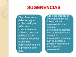 SUGERENCIAS
El profesor es y
debe ser aquel
profesional que
reflexiona
constantemente
sobre su práctica
pedagógica e
investiga sobre los
problemas
particulares que se
le presenta en el
aula.
Las ideas creadas en
colaboración por los
investigadores
profesionales son
siempre
provisionales, siempre
han de enseñarse con
un espíritu
investigador y siempre
han de ponerse a
prueba y modificarse
en la práctica
profesional.
 