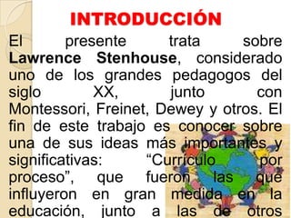INTRODUCCIÓN
El presente trata sobre
Lawrence Stenhouse, considerado
uno de los grandes pedagogos del
siglo XX, junto con
Montessori, Freinet, Dewey y otros. El
fin de este trabajo es conocer sobre
una de sus ideas más importantes y
significativas: “Currículo por
proceso”, que fueron las que
influyeron en gran medida en la
educación, junto a las de otros
 