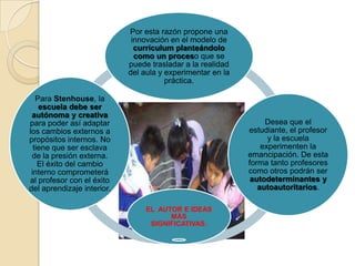 EL AUTOR E IDEAS
MÁS
SIGNIFICATIVAS.
Por esta razón propone una
innovación en el modelo de
currículum planteándolo
como un proceso que se
puede trasladar a la realidad
del aula y experimentar en la
práctica.
Desea que el
estudiante, el profesor
y la escuela
experimenten la
emancipación. De esta
forma tanto profesores
como otros podrán ser
autodeterminantes y
autoautoritarios.
Para Stenhouse, la
escuela debe ser
autónoma y creativa
para poder así adaptar
los cambios externos a
propósitos internos. No
tiene que ser esclava
de la presión externa.
El éxito del cambio
interno comprometerá
al profesor con el éxito
del aprendizaje interior.
 