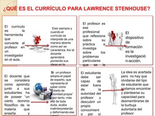 El currículo
es la
herramienta
que
convierte al
profesor en
un
investigador
en el aula.
Esto siempre y
cuando el
currículo se
interprete de una
manera abierta
como así se
caracteriza. Así el
docente
aprenderá
poniendo sus
ideas en la
práctica.
¿QUÉ ES EL CURRÍCULO PARA LAWRENCE STENHOUSE?
Por ello estamos de acuerdo en que el
profesor es ese profesional que
reflexiona sobre su práctica e investiga
sobre los problemas particulares que se
le presenta en el aula. El dispositivo de
formación es la investigación-acción.
El profesor es
ese
profesional
que reflexiona
sobre su
práctica e
investiga
sobre los
problemas
particulares
que se le
presenta en el
aula.
El
dispositivo
de
formación
es la
investigació
n-acción.
El docente que
se considera
como aprendiz
junto a sus
estudiantes ha
de poseer “un
cierto dominio
filosófico de la
materia que
enseña y
El estudiante
debe ser
capaz de
estar fuera
de la
autoridad del
profesor y
descubrir un
propio
conocimient
o por sí
Si un profesor
adopta el papel
de experto, que
representa el
saber cómo
“dotado de
autoridad propia”
y por tanto, más
allá de toda
duda, acaba
malinterpretando
y deformando ese
La idea es acertada
pero no hay que
olvidarse del tipo
de estudiante que
podamos encontrar
y plantearse su
capacidad para
desmembrarse de
la burbuja
autoritaria del
profesor
 
