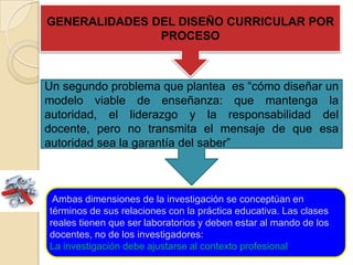 Ambas dimensiones de la investigación se conceptúan en
términos de sus relaciones con la práctica educativa. Las clases
reales tienen que ser laboratorios y deben estar al mando de los
docentes, no de los investigadores:
La investigación debe ajustarse al contexto profesional.
Un segundo problema que plantea es “cómo diseñar un
modelo viable de enseñanza: que mantenga la
autoridad, el liderazgo y la responsabilidad del
docente, pero no transmita el mensaje de que esa
autoridad sea la garantía del saber”
GENERALIDADES DEL DISEÑO CURRICULAR POR
PROCESO
 