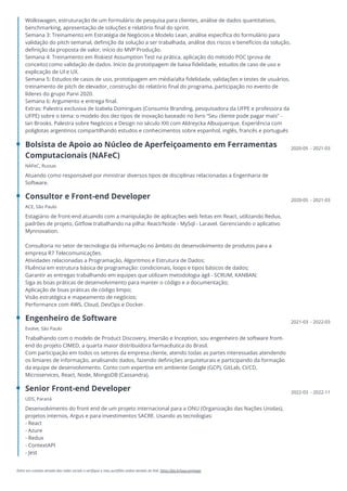 Entre em contato através das redes sociais e verifique o meu portfólio online através do link: https://bit.ly/joao-engineer
Wolkswagen, estruturação de um formulário de pesquisa para clientes, análise de dados quantitativos,
benchmarking, apresentação de soluções e relatório final do sprint.
Semana 3: Treinamento em Estratégia de Negócios e Modelo Lean, análise específica do formulário para
validação do pitch semanal, definição da solução a ser trabalhada, análise dos riscos e benefícios da solução,
definição da proposta de valor, início do MVP Produção.
Semana 4: Treinamento em Riskiest Assumption Test na prática, aplicação do método POC (prova de
conceito) como validação de dados. Início da prototipagem de baixa fidelidade, estudos de caso de uso e
explicação de UI e UX.
Semana 5: Estudos de casos de uso, prototipagem em média/alta fidelidade, validações e testes de usuários,
treinamento de pitch de elevador, construção do relatório final do programa, participação no evento de
líderes do grupo Parvi 2020.
Semana 6: Argumento e entrega final.
Extras: Palestra exclusiva de Izabela Domingues (Consumix Branding, pesquisadora da UFPE e professora da
UFPE) sobre o tema: o modelo dos dez tipos de inovação baseado no livro “Seu cliente pode pagar mais” -
Ian Brooks. Palestra sobre Negócios e Design no século XXI com Aldreycka Albuquerque. Experiência com
poliglotas argentinos compartilhando estudos e conhecimentos sobre espanhol, inglês, francês e português
Bolsista de Apoio ao Núcleo de Aperfeiçoamento em Ferramentas
Computacionais (NAFeC)
NAFeC, Russas
Atuando como responsável por ministrar diversos tipos de disciplinas relacionadas a Engenharia de
Software.
2020-05 - 2021-03
Consultor e Front-end Developer
ACE, São Paulo
Estagiário de front-end atuando com a manipulação de aplicações web feitas em React, utilizando Redux,
padrões de projeto, Gitflow trabalhando na pilha: React/Node - MySql - Laravel. Gerenciando o aplicativo
Mynnovation.
Consultoria no setor de tecnologia da informação no âmbito do desenvolvimento de produtos para a
empresa R7 Telecomunicações.
Atividades relacionadas a Programação, Algoritmos e Estrutura de Dados;
Fluência em estrutura básica de programação: condicionais, loops e tipos básicos de dados;
Garantir as entregas trabalhando em equipes que utilizam metodologia ágil - SCRUM, KANBAN;
Siga as boas práticas de desenvolvimento para manter o código e a documentação;
Aplicação de boas práticas de código limpo;
Visão estratégica e mapeamento de negócios;
Performance com AWS, Cloud, DevOps e Docker.
2020-05 - 2021-03
Engenheiro de Software
Evolve, São Paulo
Trabalhando com o modelo de Product Discovery, Imersão e Inception, sou engenheiro de software front-
end do projeto CIMED, a quarta maior distribuidora farmacêutica do Brasil.
Com participação em todos os setores da empresa cliente, atendo todas as partes interessadas atendendo
os limiares de informação, analisando dados, fazendo definições arquiteturais e participando da formação
da equipe de desenvolvimento. Conto com expertise em ambiente Google (GCP), GitLab, CI/CD,
Microservices, React, Node, MongoDB (Cassandra).
2021-03 - 2022-03
Senior Front-end Developer
UDS, Paraná
Desenvolvimento do front end de um projeto internacional para a ONU (Organização das Nações Unidas),
projetos internos, Argus e para investimentos SACRE. Usando as tecnologias:
- React
- Azure
- Redux
- ContextAPI
- Jest
2022-03 - 2022-11
 