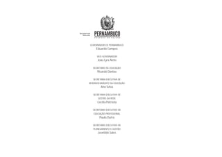 GOVERNADOR DE PERNAMBUCO
Eduardo Campos
VICE-GOVERNADOR
João Lyra Neto
SECRETÁRIO DE EDUCAÇÃO
Ricardo Dantas
SECRETÁRIA EXECUTIVA DE
DESENVOLVIMENTO DA EDUCAÇÃO
Ana Selva
SECRETÁRIA EXECUTIVA DE
GESTÃO DA REDE
Cecília Patriota
SECRETÁRIO EXECUTIVO DE
EDUCAÇÃO PROFISSIONAL
Paulo Dutra
SECRETÁRIO EXECUTIVO DE
PLANEJAMENTO E GESTÃO
Leonildo Sales
 