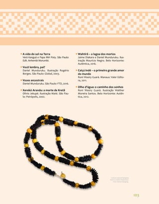 103
ƒ
ƒ A vida do sol na Terra
Verá Kanguá e Papa Miri Poty. São Paulo:
Edit. Anhembi Morumbi.
ƒ
ƒ Você lembra, pai?
Daniel Munduruku. Ilustração Rogério
Borges. São Paulo: Global, 2003.
ƒ
ƒ Vozes ancestrais
Daniel Munduruku. São Paulo: FTD, 2016.
ƒ
ƒ Xerekó Arandu: a morte de Kretã
Olívio Jekupé. Ilustração Maté. São Pau-
lo: Peirópolis, 2002.
ƒ
ƒ Wahtirã – a lagoa dos mortos
Jaime Diakara e Daniel Munduruku. Ilus-
tração Maurício Negro. Belo Horizonte:
Autêntica, 2016.
ƒ
ƒ Caiçú Indé – o primeiro grande amor
do mundo
Roni Wasiry Guará. Manaus: Valer Edito-
ra, 2011.
ƒ
ƒ Olho d’água: o caminho dos sonhos
Roni Wasiry Guará. Ilustração Walther
Moreira Santos. Belo Horizonte: Autên-
tica, 2012.
Cultura material Kaingang
Acervo Cristino Wapichana.
Foto: Daniza Kaingang.
 