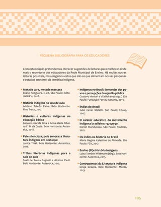 105
ƒ
ƒ Metade cara, metade mascara
Eliane Potiguara. 2. ed. São Paulo: Edito-
rial Uk’a, 2018.
ƒ
ƒ História indígena na sala de aula
Adriano Toledo Paiva. Belo Horizonte:
Fino Traço, 2012.
ƒ
ƒ Histórias e culturas indígenas na
educação básica
Giovani José da Silva e Anna Maria Ribei-
ro F. M da Costa. Belo Horizonte: Auten-
tica, 2018.
ƒ
ƒ Pele silenciosa, pele sonora: a litera-
tura indígena em destaque
Janice Thiél. Belo Horizonte: Autentica,
2012.
ƒ
ƒ Trilhas literárias indígenas para a
sala de aula
Sueli de Souza Cagneti e Alcione Pauli.
Belo Horizonte: Autentica, 2015.
ƒ
ƒ Indígenas no Brasil: demandas dos po-
vos e percepções da opinião pública
Gustavo Venturi e Vila Bokany (orgs.) São
Paulo: Fundação Perseu Abramo, 2013.
ƒ
ƒ Índios do Brasil
Julio Cezar Melatti. São Paulo: Edusp,
2007.
ƒ
ƒ O caráter educativo do movimento
indígena brasileiro: 1970;1990
Daniel Munduruku. São Paulo: Paulinas,
2012.
ƒ
ƒ Os índios na história do Brasil
Maria Regina Celestino de Almeida. São
Paulo: FGV, 2017.
ƒ
ƒ Ensino (D)e História Indígena
Luisa Tombini Wittmann (Org). Belo Hori-
zonte: Autentica, 2015.
ƒ
ƒ Contrapontos da Literatura Indígena
Graça Graúna. Belo Horizonte: Mazza,
2013.
PEQUENA BIBLIOGRAFIA PARA OS EDUCADORES
Com esta relação pretendemos oferecer sugestões de leituras para melhorar ainda
mais o repertorio dos educadores da Rede Municipal de Ensino. Há muitas outras
leituras possíveis, mas elegemos estas que são as que alimentam nossas pesquisas
e estudos em torno da temática indígena.
 