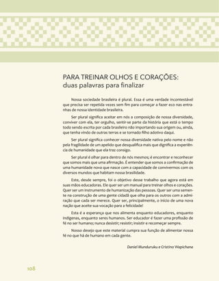 108
PARA TREINAR OLHOS E CORAÇÕES:
duas palavras para finalizar
Nossa sociedade brasileira é plural. Essa é uma verdade incontestável
que precisa ser repetida vezes sem fim para começar a fazer eco nas entra-
nhas de nossa identidade brasileira.
Ser plural significa aceitar em nós a composição de nossa diversidade,
conviver com ela, ter orgulho, sentir-se parte da história que está o tempo
todo sendo escrita por cada brasileiro não importando sua origem ou, ainda,
que tenha vindo de outras terras e se tornado filho adotivo daqui.
Ser plural significa conhecer nossa diversidade nativa pelo nome e não
pela fragilidade de um apelido que desqualifica mais que dignifica a experiên-
cia de humanidade que ela traz consigo.
Ser plural é olhar para dentro de nós mesmos; é encontrar e reconhecer
que somos mais que uma afirmação. É entender que somos a confirmação de
uma humanidade nova que nasce com a capacidade de convivermos com os
diversos mundos que habitam nossa brasilidade.
Este, desde sempre, foi o objetivo desse trabalho que agora está em
suas mãos educadoras. Ele quer ser um manual para treinar olhos e corações.
Quer ser um instrumento de humanização das pessoas. Quer ser uma semen-
te na construção de uma gente cidadã que olha para os outros com a admi-
ração que cada ser merece. Quer ser, principalmente, o início de uma nova
nação que aceite sua vocação para a felicidade!
Esta é a esperança que nos alimenta enquanto educadores, enquanto
indígenas, enquanto seres humanos. Ser educador é fazer uma profissão de
fé no ser humano; nunca desistir; resistir; insistir e recomeçar sempre.
Nosso desejo que este material cumpra sua função de alimentar nossa
fé no que há de humano em cada gente.
Daniel Munduruku e Cristino Wapichana
 