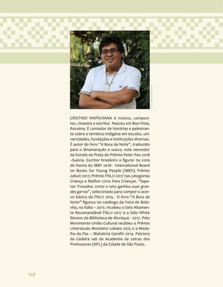 110
CRISTINO WAPICHANA é músico, composi-
tor, cineasta e escritor. Nasceu em Boa Vista,
Roraima. É contador de histórias e palestran-
te sobre a temática indígena em escolas, uni-
versidades, fundações e instituições diversas.
É autor do livro “A Boca da Noite”, traduzido
para o dinamarquês e sueco, este vencedor
da Estrela de Prata do Prêmio Peter Pan 2018
–Suécia. Escritor brasileiro a figurar na Lista
de Honra do IBBY 2018 - International Board
on Books for Young People (IBBY); Prêmio
Jabuti 2017; Prêmio FNLIJ 2017 nas categorias
Criança e Melhor Livro Para Crianças. “Sapa-
tos Trocados: como o tatu ganhou suas gran-
des garras”, selecionado para compor o acer-
vo básico da FNLIJ 2015. O livro “A Boca da
Noite” figurou no catálogo da Feira de Bolo-
nha, na Itália – 2017, recebeu o Selo Altamen-
te Recomendável FNLIJ 2017 e o Selo White
Révens da Biblioteca de Munique - 2017. Pelo
Movimento União Cultural recebeu o Prêmio
Litteratudo Monteiro Lobato 2015 e a Meda-
lha da Paz – Mahatma Gandhi 2014. Patrono
da Cadeira 146 da Academia de Letras dos
Professores (APL) da Cidade de São Paulo.
Foto:
Carolina
Grohmann
 