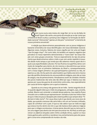 10
Quem nunca ouviu esta música de Jorge Ben Jor na voz de Baby do
Brasil? Quem não sentiu uma ponta de emoção ao se dar conta que
a história do Brasil ocultou a presença dos indígenas na formação da identi-
dade nacional “oferecendo” apenas um dia para “comemorar” a memória de
nossos primeiros ancestrais?
A relação que desenvolvemos pessoalmente com os povos indígenas é
bastante sintomática de nossa identificação e de nossa identidade nacional.
Algumas vezes, inclusive, falamos de nosso orgulho por ter uma avó bugre
“que foi pega a laço”. Por outro lado, há também um aspecto negativo que
prevalece no nosso repertório demonstrando o “outro lado” de nossa rela-
ção com estes grupos ancestrais. Trata-se especialmente do tipo de pensa-
mento que desenvolvemos sobre o índio e que vem sendo repetido à exaus-
tão desde muito tempo e que revela que não sabemos mesmo quem ele é e
quais suas especificidades culturais. Por isso ficamos na superfície, talvez com
medo de mergulhar para dentro de nós mesmos e descobrirmos que temos
sido injustos com os primeiros habitantes do Brasil e, consequentemente,
com a nossa origem primeira e da qual participamos queiramos ou não, de-
sejemos ou não. Ela faz parte de cada brasileiro que habita esta terra mesmo
que não partilhe diretamente de uma ascendência indígena, pois não se trata
de sangue, mas de pertencimento. Pensássemos assim de verdade a história
dos povos tradicionais não teria sido tão difícil por aqui. E falamos isso não
apenas por causa das guerras de extermínio contra eles, mas especialmente
por causa da forma negativa com a qual os tratamos.
Quando eu era criança não gostava de ser índio. Sentia vergonha de sê-
-lo quando alguém dizia que o índio era preguiçoso, selvagem, sujo, covarde,
canibal. Mesmo sem entender a metade dessas palavras, meu espírito ficava
chocado com a violência que representavam. Somado a tudo isso vinha o fato
de que o índio era pouco desejado pelo sistema político que sempre dizia: “Ín-
dio bom é índio morto”. Por causa disso tudo é que decidi, aos nove anos de
idade, que quando crescesse não seria índio e sim um ser humano civilizado,
capaz de contribuir com o país. O que eu não sabia é que ser índio era algo
que estava inscrito dentro de mim e que não bastava dizer palavras mágicas
para que o milagre acontecesse. A duras penas descobri que eu teria que fa-
zer uma viagem para dentro de mim para encontrar-me. No final, eu teria que
vencer os adjetivos lançados sobre minha condição étnica, superar os maus
tratos ganhos pelo caminho e reordenar meu estranhamento para dar passa-
gem a uma nova compreensão do mundo e da vida.
“Pois todo dia era dia de índio
Todo dia era dia de índio
Mas agora eles só tem
O dia 19 de Abril”.
Jorge Ben Jor
Cultura material Guarani.
Foto: Adriana Caminitti.
 