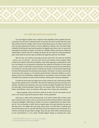 11
UM AVÔ NO MEIO DO CAMINHO
Um dia cheguei à aldeia com o espírito muito abalado: tinha acabado de levar
o primeiro fora de uma cunhantã branca1
da escola. Ela havia me dito horrores para
não aceitar namorar comigo. Entre outras coisas disse que eu era índio e junto com
este conceito apareceram todos os outros adjetivos colados a ele. Na minha inge-
nuidade infantil pensei que bastava gostar de alguém para dizer, sem ter que ouvir
impropérios de todas as ordens. Isso não era verdade. Minha volta para a aldeia foi
melancólica e dentro de mim o desejo de deixar de ser índio foi a mola propulsora
para voltar para lá e provar que eu poderia ser igual aos pariwat2
da cidade.
Não foi isso, no entanto, que estava escrito para mim. No meio do caminho
– entre o ser e o não-ser – teve um avô. Ele era um homem muito simples. Nada
conhecia da cidade, nada havia estudado, nada sabia segundo os parâmetros urba-
nos. No entanto, era um grande conhecedor dos saberes da floresta. Era ele quem
curava o corpo e a alma dos meus parentes. Era ele quem anunciava acontecimen-
tos vindouros. Era ele quem trazia as notícias do tempo. E foi ele quem topei de pé
à minha frente fazendo convite para tomar banho. Estranhei. Incomum convite não
se faz para uma criança, ou um menino-quase-homem. Natural é adultos se convi-
darem, jovens se convidarem, adolescentes se convidarem, mas um homem velho
convidar uma criança era coisa muito estranha. Ainda assim, é preciso obedecer.
O velho me levou para um lugar que eu não conhecia, pois, minha pouca idade
não permita adentrar-me na floresta. No máximo tínhamos que ficar próximos dos
adultos. Andamos até toparmos com uma cascata de águas límpidas que formava
um belo lago verde-esmeralda. Fiquei feliz com aquela visão. Achava que seria um
banho maravilhoso. Vovô, no entanto, olhou para mim e disse sem cerimônias:
– Senta naquele tronco de árvore caído ali no alto. Fica lá. Sua tarefa vai ser
ouvir o rio. Ouça o que ele tem para te dizer. Fica lá, quietinho.
Achei que o velho tinha enlouquecido. Eu já tinha ouvido falar muitas vezes
que a natureza tem vozes, mas eu nunca havia ouvido nenhuma delas e tudo aqui-
lo parecia bobagem. Não discuti. Sentei no tronco e simplesmente me deixei ficar
por ali. Vez em quando o velho fazia um gesto para mim para lembrar-me que eu
deveria ouvir o rio. Sabem de uma coisa, meus caros, o rio não falou. Confesso que
me esforcei para ouví-lo, mas ele não disse uma única palavra que me fizesse ter a
mínima convicção de que falara comigo. Meu avô, por outro lado, insistia para que
eu me concentrasse. E o rio, nada. Passado algum tempo, já cansado por causa
1 Cunhantã branca (palavra guarani) = moça da cidade, não indígena.
2 Pariwat (palavra munduruku) = branco, não indígena.
11
 