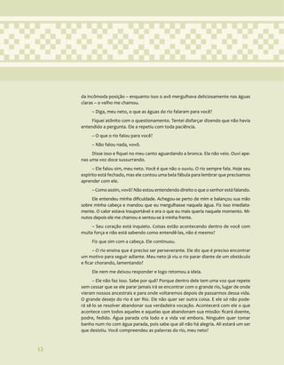 12
da incômoda posição – enquanto isso o avô mergulhava deliciosamente nas águas
claras – o velho me chamou.
– Diga, meu neto, o que as águas do rio falaram para você?
Fiquei atônito com o questionamento. Tentei disfarçar dizendo que não havia
entendido a pergunta. Ele a repetiu com toda paciência.
– O que o rio falou para você?
– Não falou nada, vovô.
Disse isso e fiquei no meu canto aguardando a bronca. Ela não veio. Ouvi ape-
nas uma voz doce sussurrando.
– Ele falou sim, meu neto. Você é que não o ouviu. O rio sempre fala. Hoje seu
espírito está fechado, mas ele contou uma bela fábula para lembrar que precisamos
aprender com ele.
– Como assim, vovô? Não estou entendendo direito o que o senhor está falando.
Ele entendeu minha dificuldade. Achegou-se perto de mim e balançou sua mão
sobre minha cabeça e mandou que eu mergulhasse naquela água. Fiz isso imediata-
mente. O calor estava insuportável e era o que eu mais queria naquele momento. Mi-
nutos depois ele me chamou e sentou-se à minha frente.
– Seu coração está inquieto. Coisas estão acontecendo dentro de você com
muita força e não está sabendo como entendê-las, não é mesmo?
Fiz que sim com a cabeça. Ele continuou.
– O rio ensina que é preciso ser perseverante. Ele diz que é preciso encontrar
um motivo para seguir adiante. Meu neto já viu o rio parar diante de um obstáculo
e ficar chorando, lamentando?
Ele nem me deixou responder e logo retomou a ideia.
– Ele não faz isso. Sabe por quê? Porque dentro dele tem uma voz que repete
sem cessar que se ele parar jamais irá se encontrar com o grande rio, lugar de onde
vieram nossos ancestrais e para onde voltaremos depois de passarmos dessa vida.
O grande desejo do rio é ser Rio. Ele não quer ser outra coisa. E ele só não pode-
rá sê-lo se resolver abandonar sua verdadeira vocação. Acontecerá com ele o que
acontece com todos aqueles e aquelas que abandonam sua missão: ficará doente,
podre, fedido. Água parada cria lodo e a vida vai embora. Ninguém quer tomar
banho num rio com água parada, pois sabe que ali não há alegria. Ali estará um ser
que desistiu. Você compreendeu as palavras do rio, meu neto?
12
 