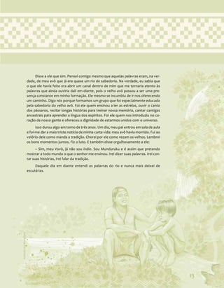 13
Disse a ele que sim. Pensei comigo mesmo que aquelas palavras eram, na ver-
dade, de meu avô que já era quase um rio de sabedoria. Na verdade, eu sabia que
o que ele havia feito era abrir um canal dentro de mim que me tornaria atento às
palavras que ainda ouviria dali em diante, pois o velho avô passou a ser uma pre-
sença constante em minha formação. Ele mesmo se incumbiu de ir nos oferecendo
um caminho. Digo nós porque formamos um grupo que foi especialmente educado
pela sabedoria do velho avô. Foi ele quem ensinou a ler as estrelas, ouvir o canto
dos pássaros, recitar longas histórias para treinar nossa memória, cantar cantigas
ancestrais para aprender a língua dos espíritos. Foi ele quem nos introduziu no co-
ração de nossa gente e ofereceu a dignidade de estarmos unidos com o universo.
Isso durou algo em torno de três anos. Um dia, meu pai entrou em sala de aula
e foi-me dar a mais triste notícia de minha curta vida: meu avô havia morrido. Fui ao
velório dele como manda a tradição. Chorei por ele como rezam os velhos. Lembrei
os bons momentos juntos. Fiz o luto. E também disse orgulhosamente a ele:
– Sim, meu Vovô, já não sou índio. Sou Munduruku e é assim que pretendo
mostrar a todo mundo o que o senhor me ensinou. Irei dizer suas palavras. Irei con-
tar suas histórias, irei falar da tradição.
Daquele dia em diante entendi as palavras do rio e nunca mais deixei de
escutá-las.
13
Ilustração:
Ana
Rita
da
Costa
 