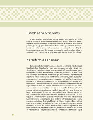 14
Usando as palavras certas
O que narrei até aqui foi para mostrar que as palavras têm um poder
enorme de moldar as mentes das pessoas. Elas servem para alçar, elevar,
dignificar ao mesmo tempo que podem detonar, humilhar e desqualificar
pessoas, povos, grupos, civilizações. Este é o poder que elas têm. Felizmen-
te, porém, a palavra tem como intermediário a consciência humana. Digo fe-
lizmente porque a consciência pode ser educada, transformada e utilizar o
apreendido para transformar as relações através do uso correto das palavras.
Novas formas de nomear
Durante muito tempo aprendemos a chamar os primeiros habitantes do
Brasil de índios. Esta alcunha – para usar uma palavra erudita – trazia con-
sigo imagens e significados que nem sempre dignificavam àqueles a quem
ela desejava nomear. Normalmente, vinha acompanhada por adjetivos que
não faziam jus à riqueza da diversidade que ela compunha. Quase sempre
significava atraso tecnológico, primitivismo, canibalismo, entre outros ter-
mos negativos. Nomear alguém com essa palavra era qualificá-lo aquém dos
demais seres humanos e enquadrá-lo em um passado imemorial, que nem
mais existia. Essa ideia congelava os “índios” a um passado tão remoto que a
vaga lembrança deles nos remetia à dos homens das cavernas ou dos dinos-
sauros. Assim eram estudados: como seres do passado. Os livros os traziam
assim e assim eram estudados na escola. E isso tudo por causa de uma pa-
lavra... acompanhada de uma mal contada história de “descobrimento” do
país. Nessa história nos diziam que nossos primeiros colonizadores – os por-
tugueses – foram os heróis que descobriram uma nova terra e tiveram que
lutar bravamente para conquistá-la de bárbaros nativos que por aqui viviam,
mas sem o intuito de desenvolvê-la para as futuras gerações. Esses nativos
eram pessoas cruéis – sem rei nem lei – que comiam seus inimigos em faustos
banquetes de mãos, pés, braços, pernas, crânios e bebiam sangue como ape-
ritivo. Gente assim precisa ser dominada, controlada e domesticada através
da violência física e era preciso submetê-la a uma doutrinação religiosa capaz
 