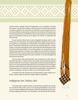 15
de lhes revelar a verdade. Assim foi implantada a cruz e a espada no coração
dos nativos. A lei do Deus cristão e a lei dos homens. Só assim esses homens
e mulheres poderiam ser chamados de civilizados. Como se pode intuir, por
trás dessa história contada pelos vencedores há elementos fantasiosos que
serviam para alimentar a combalida estrutura real europeia e convencê-la que
aqui se encontravam minas de ouro capazes de renovar os repertórios do
velho mundo.
O que é preciso deixar claro é que o imaginário europeu sobre o novo
mundo por ele “descoberto” foi sendo forjado pelos relatos heróicos de mui-
tos viajantes que, não podendo compreender a imensidão do lugar onde es-
tavam, inventavam histórias para convencer seus patrocinadores ou conter-
râneos. O que eles não podiam é dizer que haviam sido derrotados por seres
invisíveis da floresta brasileira. Isso era feio demais. Era necessário inventar
histórias que ajudassem a construir uma imagem heroica que lhes rendessem
dividendos futuros. E quase sempre funcionava bem, pois a coroa portuguesa
enviava novas hordas de guerreiros para combater os terríveis selvagens da
estranha terra do Brasil.
Como se pode notar, cada elemento que incorporamos a este texto vai
deixando claro que os “índios” foram, na verdade, uma invenção do coloniza-
dor para reduzi-los e escravizá-los. Nessa palavra colocaram aproximados mil
povos com culturas bastante diferentes entre si; encobriram mil e cem línguas
distintas e nelas visões de mundo que formavam um mosaico internacional in-
teressante e único. Ao reduzi-los, dominaram; ao dominá-los, enfraqueceram
valentes civilizações. Isso tudo contido em uma única palavra: índio.
A verdade é que não conhecemos essa diversidade. Sequer sabemos no-
meá-la. Sequer sabemos chamá-la. Sequer sabemos respeitá-la.
Indígenas sim. Índios não!
No começo deste capítulo eu lhes contei da minha vergonha de ser índio,
mas queremos deixar claro que era uma atitude generalizada e que aconte-
ceu com crianças indígenas de toda parte do Brasil. Naquela época já se pres-
sentia que algo estava errado com essa palavra. Sentia que ela não acrescen-
Cultura material Guarani.
Foto: Adriana Caminitti.
 