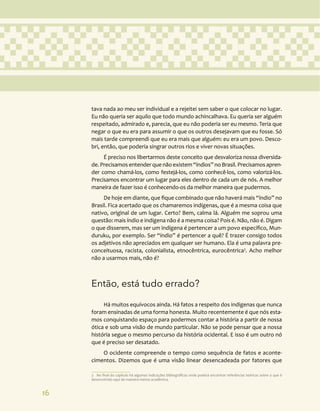 16
tava nada ao meu ser individual e a rejeitei sem saber o que colocar no lugar.
Eu não queria ser aquilo que todo mundo achincalhava. Eu queria ser alguém
respeitado, admirado e, parecia, que eu não poderia ser eu mesmo. Teria que
negar o que eu era para assumir o que os outros desejavam que eu fosse. Só
mais tarde compreendi que eu era mais que alguém: eu era um povo. Desco-
bri, então, que poderia singrar outros rios e viver novas situações.
É preciso nos libertarmos deste conceito que desvaloriza nossa diversida-
de. Precisamos entender que não existem “índios” no Brasil. Precisamos apren-
der como chamá-los, como festejá-los, como conhecê-los, como valorizá-los.
Precisamos encontrar um lugar para eles dentro de cada um de nós. A melhor
maneira de fazer isso é conhecendo-os da melhor maneira que pudermos.
De hoje em diante, que fique combinado que não haverá mais “índio” no
Brasil. Fica acertado que os chamaremos indígenas, que é a mesma coisa que
nativo, original de um lugar. Certo? Bem, calma lá. Alguém me soprou uma
questão: mais índio e indígena não é a mesma coisa? Pois é. Não, não é. Digam
o que disserem, mas ser um indígena é pertencer a um povo específico, Mun-
duruku, por exemplo. Ser “índio” é pertencer a quê? É trazer consigo todos
os adjetivos não apreciados em qualquer ser humano. Ela é uma palavra pre-
conceituosa, racista, colonialista, etnocêntrica, eurocêntrica3
. Acho melhor
não a usarmos mais, não é?
Então, está tudo errado?
Há muitos equívocos ainda. Há fatos a respeito dos indígenas que nunca
foram ensinadas de uma forma honesta. Muito recentemente é que nós esta-
mos conquistando espaço para podermos contar a história a partir de nossa
ótica e sob uma visão de mundo particular. Não se pode pensar que a nossa
história segue o mesmo percurso da história ocidental. E isso é um outro nó
que é preciso ser desatado.
O ocidente compreende o tempo como sequência de fatos e aconte-
cimentos. Dizemos que é uma visão linear desencadeada por fatores que
3 No final do capítulo há algumas indicações bibliográficas onde poderá encontrar referências teóricas sobre o que é
desenvolvido aqui de maneira menos acadêmica.
 