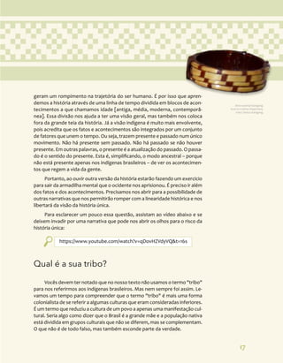 17
geram um rompimento na trajetória do ser humano. É por isso que apren-
demos a história através de uma linha de tempo dividida em blocos de acon-
tecimentos a que chamamos idade [antiga, média, moderna, contemporâ-
nea]. Essa divisão nos ajuda a ter uma visão geral, mas também nos coloca
fora da grande teia da história. Já a visão indígena é muito mais envolvente,
pois acredita que os fatos e acontecimentos são integrados por um conjunto
de fatores que unem o tempo. Ou seja, trazem presente e passado num único
movimento. Não há presente sem passado. Não há passado se não houver
presente. Em outras palavras, o presente é a atualização do passado. O passa-
do é o sentido do presente. Esta é, simplificando, o modo ancestral – porque
não está presente apenas nos indígenas brasileiros – de ver os acontecimen-
tos que regem a vida da gente.
Portanto, ao ouvir outra versão da história estarão fazendo um exercício
para sair da armadilha mental que o ocidente nos aprisionou. É preciso ir além
dos fatos e dos acontecimentos. Precisamos nos abrir para a possibilidade de
outras narrativas que nos permitirão romper com a linearidade histórica e nos
libertará da visão da história única.
Para esclarecer um pouco essa questão, assistam ao vídeo abaixo e se
deixem invadir por uma narrativa que pode nos abrir os olhos para o risco da
história única:
https://www.youtube.com/watch?v=qDovHZVdyVQ&t=16s
Qual é a sua tribo?
Vocês devem ter notado que no nosso texto não usamos o termo "tribo"
para nos referirmos aos indígenas brasileiros. Mas nem sempre foi assim. Le-
vamos um tempo para compreender que o termo "tribo" é mais uma forma
colonialista de se referir a algumas culturas que eram consideradas inferiores.
É um termo que reduziu a cultura de um povo a apenas uma manifestação cul-
tural. Seria algo como dizer que o Brasil é a grande mãe e a população nativa
está dividida em grupos culturais que não se diferem, mas se complementam.
O que não é de todo falso, mas também esconde parte da verdade.
Arte material Kaingang.
Acervo Cristino Wapichana.
Foto: Daniza Kaingang.
 