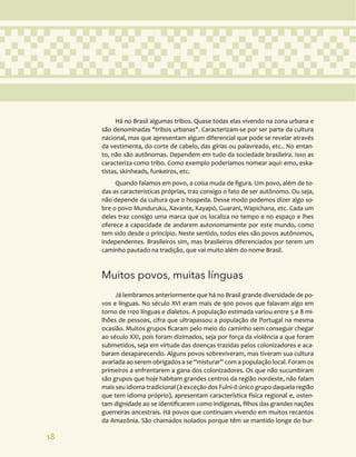 18
Há no Brasil algumas tribos. Quase todas elas vivendo na zona urbana e
são denominadas "tribos urbanas". Caracterizam-se por ser parte da cultura
nacional, mas que apresentam algum diferencial que pode se revelar através
da vestimenta, do corte de cabelo, das gírias ou palavreado, etc.. No entan-
to, não são autônomas. Dependem em tudo da sociedade brasileira. Isso as
caracteriza como tribo. Como exemplo poderíamos nomear aqui: emo, eska-
tistas, skinheads, funkeiros, etc.
Quando falamos em povo, a coisa muda de figura. Um povo, além de to-
das as características próprias, traz consigo o fato de ser autônomo. Ou seja,
não depende da cultura que o hospeda. Desse modo podemos dizer algo so-
bre o povo Munduruku, Xavante, Kayapó, Guarani, Wapichana, etc. Cada um
deles traz consigo uma marca que os localiza no tempo e no espaço e lhes
oferece a capacidade de andarem autonomamente por este mundo, como
tem sido desde o princípio. Neste sentido, todos eles são povos autônomos,
independentes. Brasileiros sim, mas brasileiros diferenciados por terem um
caminho pautado na tradição, que vai muito além do nome Brasil.
Muitos povos, muitas línguas
Já lembramos anteriormente que há no Brasil grande diversidade de po-
vos e línguas. No século XVI eram mais de 900 povos que falavam algo em
torno de 1100 línguas e dialetos. A população estimada variou entre 5 e 8 mi-
lhões de pessoas, cifra que ultrapassou a população de Portugal na mesma
ocasião. Muitos grupos ficaram pelo meio do caminho sem conseguir chegar
ao século XXI, pois foram dizimados, seja por força da violência a que foram
submetidos, seja em virtude das doenças trazidas pelos colonizadores e aca-
baram desaparecendo. Alguns povos sobreviveram, mas tiveram sua cultura
avariada ao serem obrigados a se “misturar” com a população local. Foram os
primeiros a enfrentarem a gana dos colonizadores. Os que não sucumbiram
são grupos que hoje habitam grandes centros da região nordeste, não falam
mais seu idioma tradicional (à exceção dos Fulni-ô único grupo daquela região
que tem idioma próprio), apresentam característica física regional e, osten-
tam dignidade ao se identificarem como indígenas, filhos das grandes nações
guerreiras ancestrais. Há povos que continuam vivendo em muitos recantos
da Amazônia. São chamados isolados porque têm se mantido longe do bur-
 